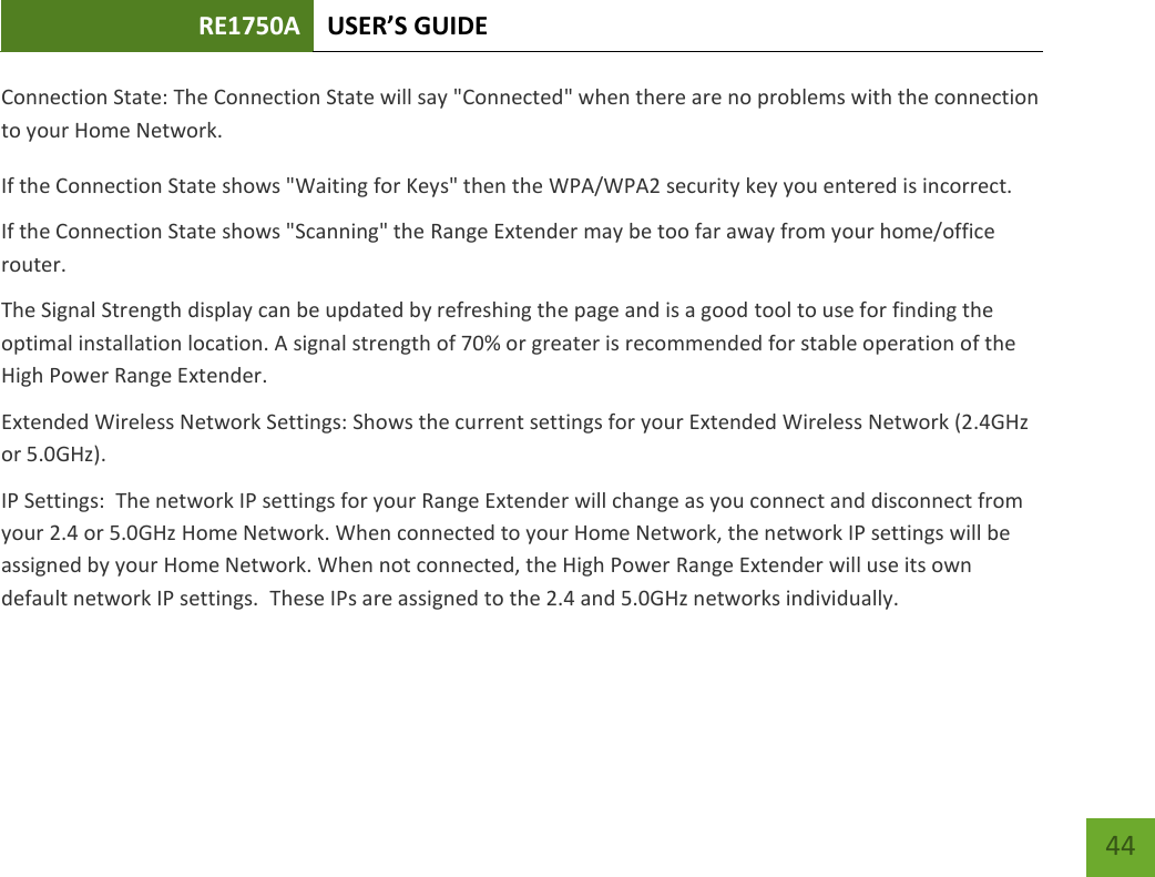 RE1750A USER’S GUIDE   44 44 Connection State: The Connection State will say &quot;Connected&quot; when there are no problems with the connection to your Home Network. If the Connection State shows &quot;Waiting for Keys&quot; then the WPA/WPA2 security key you entered is incorrect. If the Connection State shows &quot;Scanning&quot; the Range Extender may be too far away from your home/office router. The Signal Strength display can be updated by refreshing the page and is a good tool to use for finding the optimal installation location. A signal strength of 70% or greater is recommended for stable operation of the High Power Range Extender. Extended Wireless Network Settings: Shows the current settings for your Extended Wireless Network (2.4GHz or 5.0GHz). IP Settings:  The network IP settings for your Range Extender will change as you connect and disconnect from your 2.4 or 5.0GHz Home Network. When connected to your Home Network, the network IP settings will be assigned by your Home Network. When not connected, the High Power Range Extender will use its own default network IP settings.  These IPs are assigned to the 2.4 and 5.0GHz networks individually. 