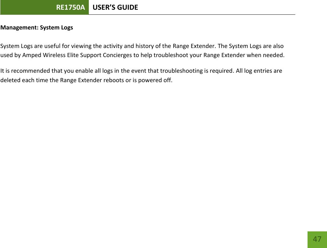 RE1750A USER’S GUIDE   47 47 Management: System Logs  System Logs are useful for viewing the activity and history of the Range Extender. The System Logs are also used by Amped Wireless Elite Support Concierges to help troubleshoot your Range Extender when needed. It is recommended that you enable all logs in the event that troubleshooting is required. All log entries are deleted each time the Range Extender reboots or is powered off. 