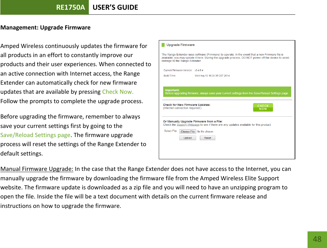 RE1750A USER’S GUIDE   48 48 Management: Upgrade Firmware  Amped Wireless continuously updates the firmware for all products in an effort to constantly improve our products and their user experiences. When connected to an active connection with Internet access, the Range Extender can automatically check for new firmware updates that are available by pressing Check Now. Follow the prompts to complete the upgrade process.  Before upgrading the firmware, remember to always save your current settings first by going to the Save/Reload Settings page. The firmware upgrade process will reset the settings of the Range Extender to default settings. Manual Firmware Upgrade: In the case that the Range Extender does not have access to the Internet, you can manually upgrade the firmware by downloading the firmware file from the Amped Wireless Elite Support website. The firmware update is downloaded as a zip file and you will need to have an unzipping program to open the file. Inside the file will be a text document with details on the current firmware release and instructions on how to upgrade the firmware. 