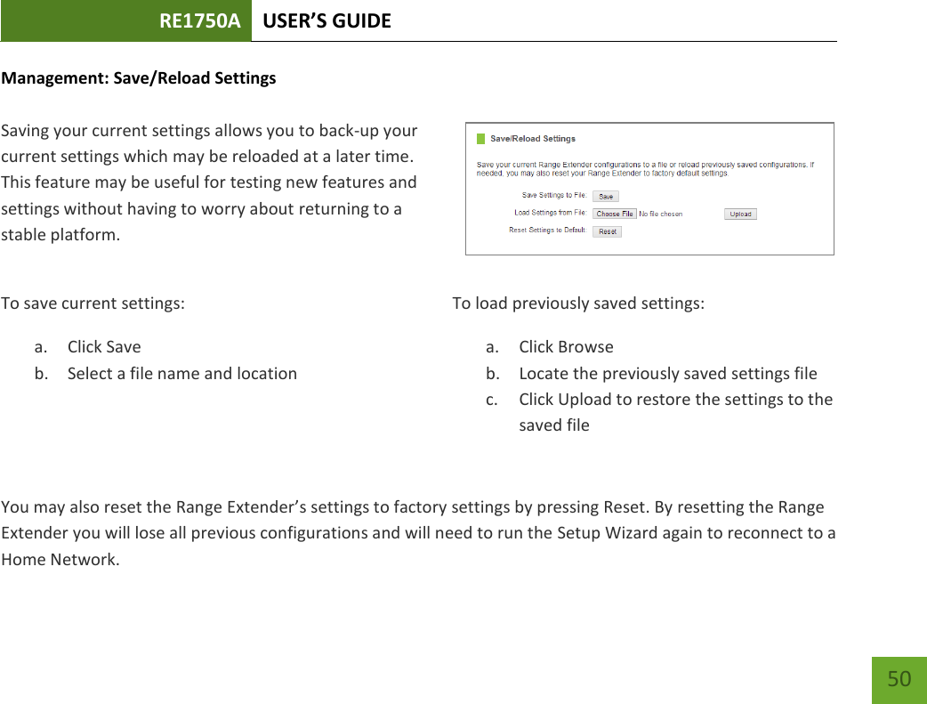 RE1750A USER’S GUIDE   50 50 Management: Save/Reload Settings  Saving your current settings allows you to back-up your current settings which may be reloaded at a later time. This feature may be useful for testing new features and settings without having to worry about returning to a stable platform. To save current settings: a. Click Save b. Select a file name and location   To load previously saved settings: a. Click Browse b. Locate the previously saved settings file c. Click Upload to restore the settings to the saved fileYou may also reset the Range Extender’s settings to factory settings by pressing Reset. By resetting the Range Extender you will lose all previous configurations and will need to run the Setup Wizard again to reconnect to a Home Network. 