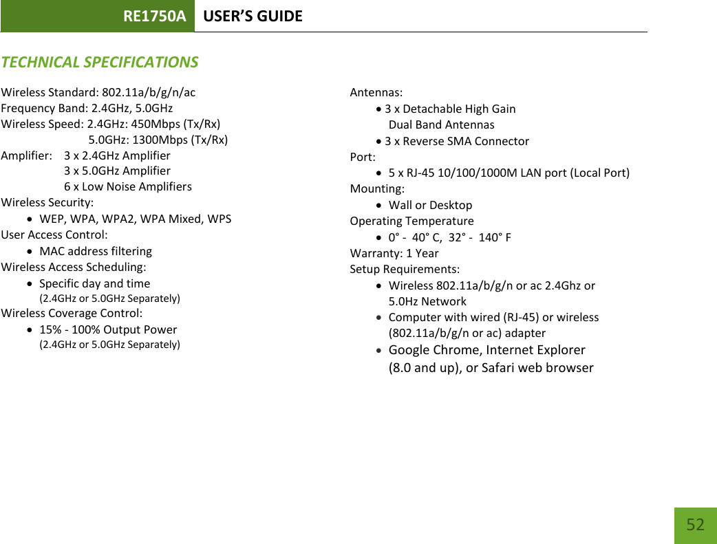 RE1750A USER’S GUIDE   52 52 TECHNICAL SPECIFICATIONSWireless Standard: 802.11a/b/g/n/ac Frequency Band: 2.4GHz, 5.0GHz Wireless Speed: 2.4GHz: 450Mbps (Tx/Rx)                               5.0GHz: 1300Mbps (Tx/Rx) Amplifier:    3 x 2.4GHz Amplifier     3 x 5.0GHz Amplifier     6 x Low Noise Amplifiers Wireless Security:  WEP, WPA, WPA2, WPA Mixed, WPS User Access Control:  MAC address filtering Wireless Access Scheduling:   Specific day and time (2.4GHz or 5.0GHz Separately) Wireless Coverage Control:   15% - 100% Output Power (2.4GHz or 5.0GHz Separately)  Antennas: 3 x Detachable High Gain Dual Band Antennas 3 x Reverse SMA Connector Port:  5 x RJ-45 10/100/1000M LAN port (Local Port) Mounting:  Wall or Desktop Operating Temperature  0° -  40° C,  32° -  140° F Warranty: 1 Year Setup Requirements:  Wireless 802.11a/b/g/n or ac 2.4Ghz or  5.0Hz Network  Computer with wired (RJ-45) or wireless (802.11a/b/g/n or ac) adapter  Google Chrome, Internet Explorer  (8.0 and up), or Safari web browser