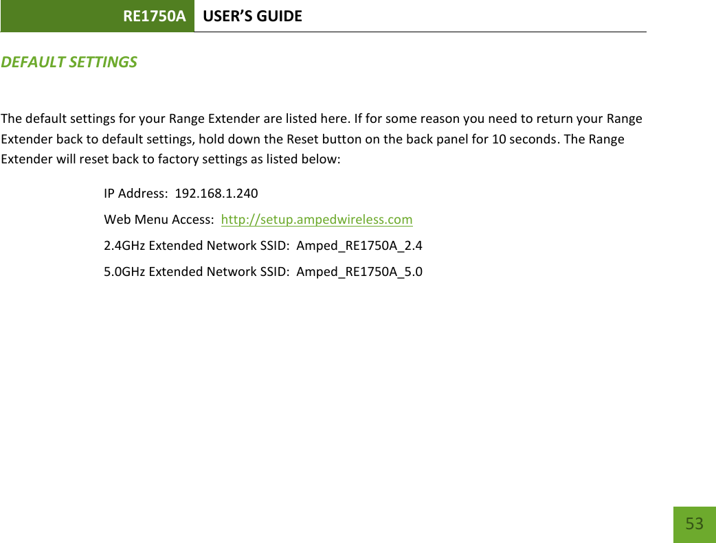 RE1750A USER’S GUIDE   53 53 DEFAULT SETTINGS The default settings for your Range Extender are listed here. If for some reason you need to return your Range Extender back to default settings, hold down the Reset button on the back panel for 10 seconds. The Range Extender will reset back to factory settings as listed below: IP Address:  192.168.1.240 Web Menu Access:  http://setup.ampedwireless.com 2.4GHz Extended Network SSID:  Amped_RE1750A_2.4 5.0GHz Extended Network SSID:  Amped_RE1750A_5.0 