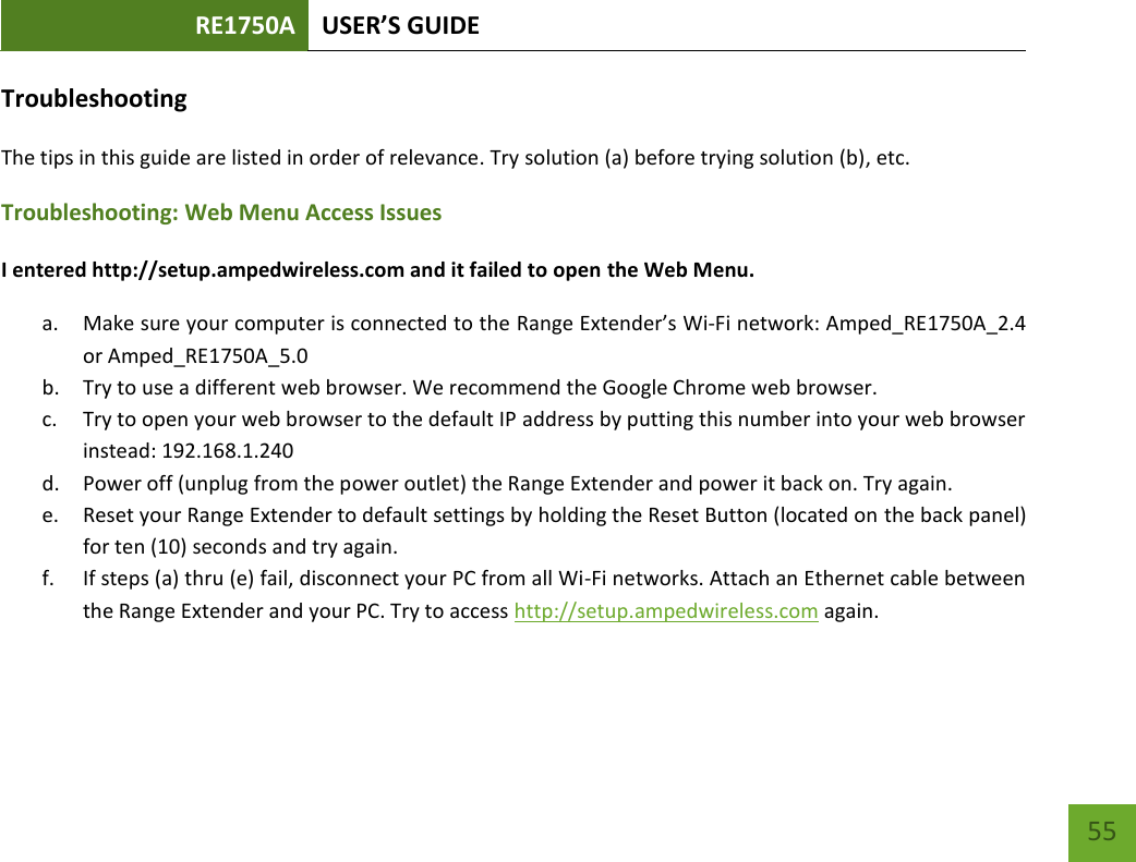 RE1750A USER’S GUIDE   55 55 Troubleshooting The tips in this guide are listed in order of relevance. Try solution (a) before trying solution (b), etc. Troubleshooting: Web Menu Access Issues I entered http://setup.ampedwireless.com and it failed to open the Web Menu. a. Make sure your computer is connected to the Range Extender’s Wi-Fi network: Amped_RE1750A_2.4 or Amped_RE1750A_5.0 b. Try to use a different web browser. We recommend the Google Chrome web browser. c. Try to open your web browser to the default IP address by putting this number into your web browser instead: 192.168.1.240 d. Power off (unplug from the power outlet) the Range Extender and power it back on. Try again. e. Reset your Range Extender to default settings by holding the Reset Button (located on the back panel) for ten (10) seconds and try again. f. If steps (a) thru (e) fail, disconnect your PC from all Wi-Fi networks. Attach an Ethernet cable between the Range Extender and your PC. Try to access http://setup.ampedwireless.com again. 