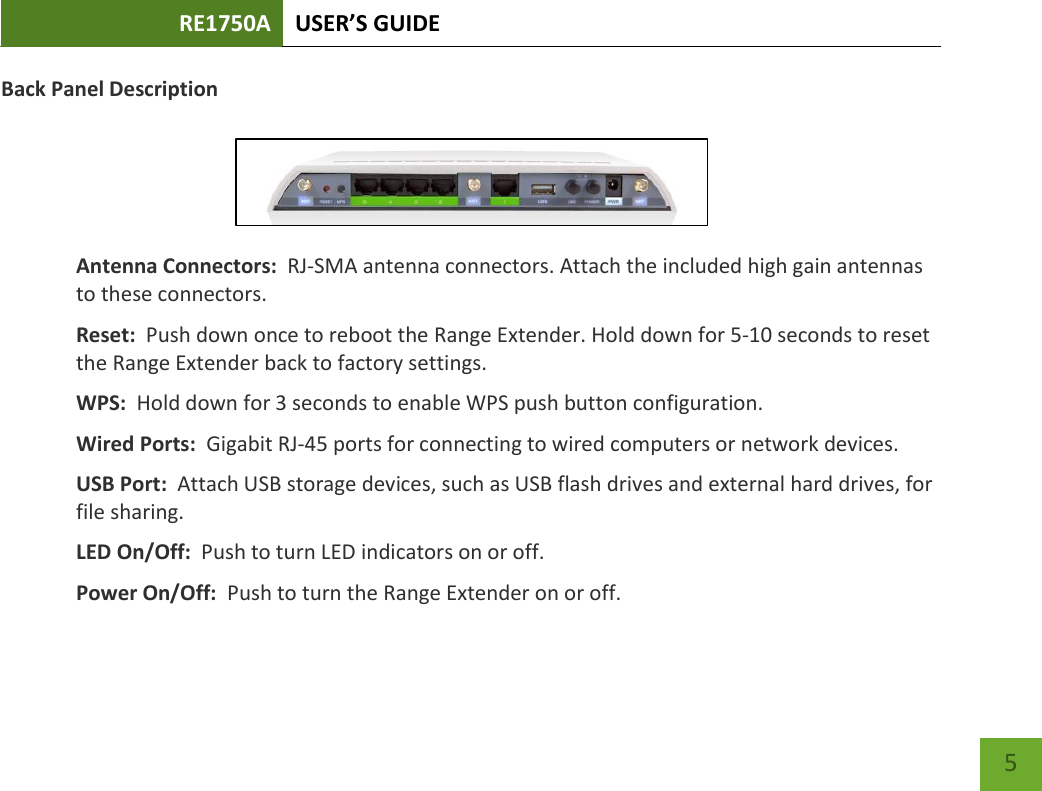 RE1750A USER’S GUIDE   5 5 Back Panel Description   Antenna Connectors:  RJ-SMA antenna connectors. Attach the included high gain antennas to these connectors. Reset:  Push down once to reboot the Range Extender. Hold down for 5-10 seconds to reset the Range Extender back to factory settings. WPS:  Hold down for 3 seconds to enable WPS push button configuration. Wired Ports:  Gigabit RJ-45 ports for connecting to wired computers or network devices. USB Port:  Attach USB storage devices, such as USB flash drives and external hard drives, for file sharing. LED On/Off:  Push to turn LED indicators on or off. Power On/Off:  Push to turn the Range Extender on or off.  