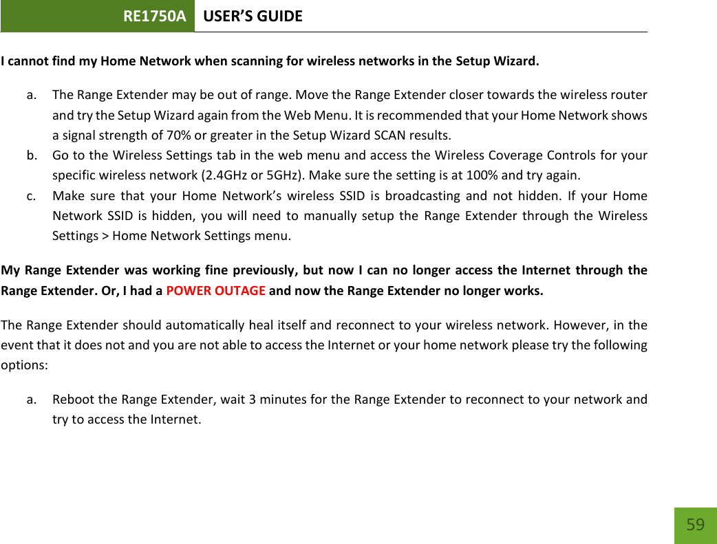 RE1750A USER’S GUIDE   59 59 I cannot find my Home Network when scanning for wireless networks in the Setup Wizard. a. The Range Extender may be out of range. Move the Range Extender closer towards the wireless router and try the Setup Wizard again from the Web Menu. It is recommended that your Home Network shows a signal strength of 70% or greater in the Setup Wizard SCAN results.   b. Go to the Wireless Settings tab in the web menu and access the Wireless Coverage Controls for your specific wireless network (2.4GHz or 5GHz). Make sure the setting is at 100% and try again. c. Make  sure that  your  Home  Network’s  wireless  SSID is  broadcasting  and  not  hidden.  If  your  Home Network SSID is hidden, you will need to manually setup the  Range Extender  through the  Wireless Settings &gt; Home Network Settings menu. My Range Extender was working fine previously, but now I can no longer access the Internet through the Range Extender. Or, I had a POWER OUTAGE and now the Range Extender no longer works. The Range Extender should automatically heal itself and reconnect to your wireless network. However, in the event that it does not and you are not able to access the Internet or your home network please try the following options: a. Reboot the Range Extender, wait 3 minutes for the Range Extender to reconnect to your network and try to access the Internet. 