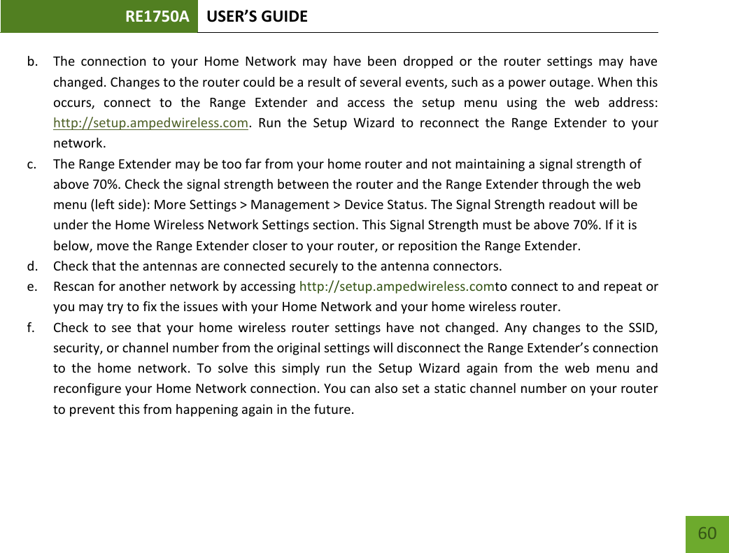 RE1750A USER’S GUIDE   60 60 b. The  connection  to  your  Home  Network  may  have  been  dropped  or  the  router  settings  may  have changed. Changes to the router could be a result of several events, such as a power outage. When this occurs,  connect  to  the  Range  Extender  and  access  the  setup  menu  using  the  web  address: http://setup.ampedwireless.com.  Run  the  Setup  Wizard  to  reconnect  the  Range  Extender  to  your network. c. The Range Extender may be too far from your home router and not maintaining a signal strength of above 70%. Check the signal strength between the router and the Range Extender through the web menu (left side): More Settings &gt; Management &gt; Device Status. The Signal Strength readout will be under the Home Wireless Network Settings section. This Signal Strength must be above 70%. If it is below, move the Range Extender closer to your router, or reposition the Range Extender. d. Check that the antennas are connected securely to the antenna connectors.  e. Rescan for another network by accessing http://setup.ampedwireless.comto connect to and repeat or you may try to fix the issues with your Home Network and your home wireless router.  f. Check  to see  that your home  wireless router  settings have not  changed.  Any changes to  the SSID, security, or channel number from the original settings will disconnect the Range Extender’s connection to  the  home  network.  To  solve  this  simply  run  the  Setup  Wizard  again  from  the  web  menu  and reconfigure your Home Network connection. You can also set a static channel number on your router to prevent this from happening again in the future. 