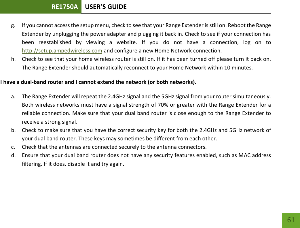 RE1750A USER’S GUIDE   61 61 g. If you cannot access the setup menu, check to see that your Range Extender is still on. Reboot the Range Extender by unplugging the power adapter and plugging it back in. Check to see if your connection has been  reestablished  by  viewing  a  website.  If  you  do  not  have  a  connection,  log  on  to http://setup.ampedwireless.com and configure a new Home Network connection. h. Check to see that your home wireless router is still on. If it has been turned off please turn it back on. The Range Extender should automatically reconnect to your Home Network within 10 minutes. I have a dual-band router and I cannot extend the network (or both networks). a. The Range Extender will repeat the 2.4GHz signal and the 5GHz signal from your router simultaneously. Both wireless networks must have a signal strength of 70% or greater with the Range Extender for a reliable connection. Make sure that your dual band router is close enough to the Range Extender to receive a strong signal. b. Check to make sure that you have the correct security key for both the 2.4GHz and 5GHz network of your dual band router. These keys may sometimes be different from each other. c. Check that the antennas are connected securely to the antenna connectors.  d. Ensure that your dual band router does not have any security features enabled, such as MAC address filtering. If it does, disable it and try again.    