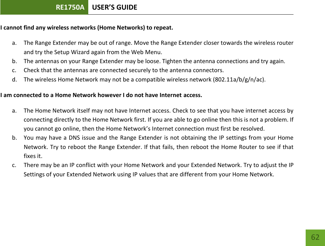 RE1750A USER’S GUIDE   62 62 I cannot find any wireless networks (Home Networks) to repeat. a. The Range Extender may be out of range. Move the Range Extender closer towards the wireless router and try the Setup Wizard again from the Web Menu. b. The antennas on your Range Extender may be loose. Tighten the antenna connections and try again. c. Check that the antennas are connected securely to the antenna connectors.  d. The wireless Home Network may not be a compatible wireless network (802.11a/b/g/n/ac).   I am connected to a Home Network however I do not have Internet access. a. The Home Network itself may not have Internet access. Check to see that you have internet access by connecting directly to the Home Network first. If you are able to go online then this is not a problem. If you cannot go online, then the Home Network’s Internet connection must first be resolved. b. You may have a DNS issue and the Range Extender is not obtaining the IP settings from your Home Network. Try to reboot the Range Extender. If that fails, then reboot the Home Router to see if that fixes it. c. There may be an IP conflict with your Home Network and your Extended Network. Try to adjust the IP Settings of your Extended Network using IP values that are different from your Home Network.    