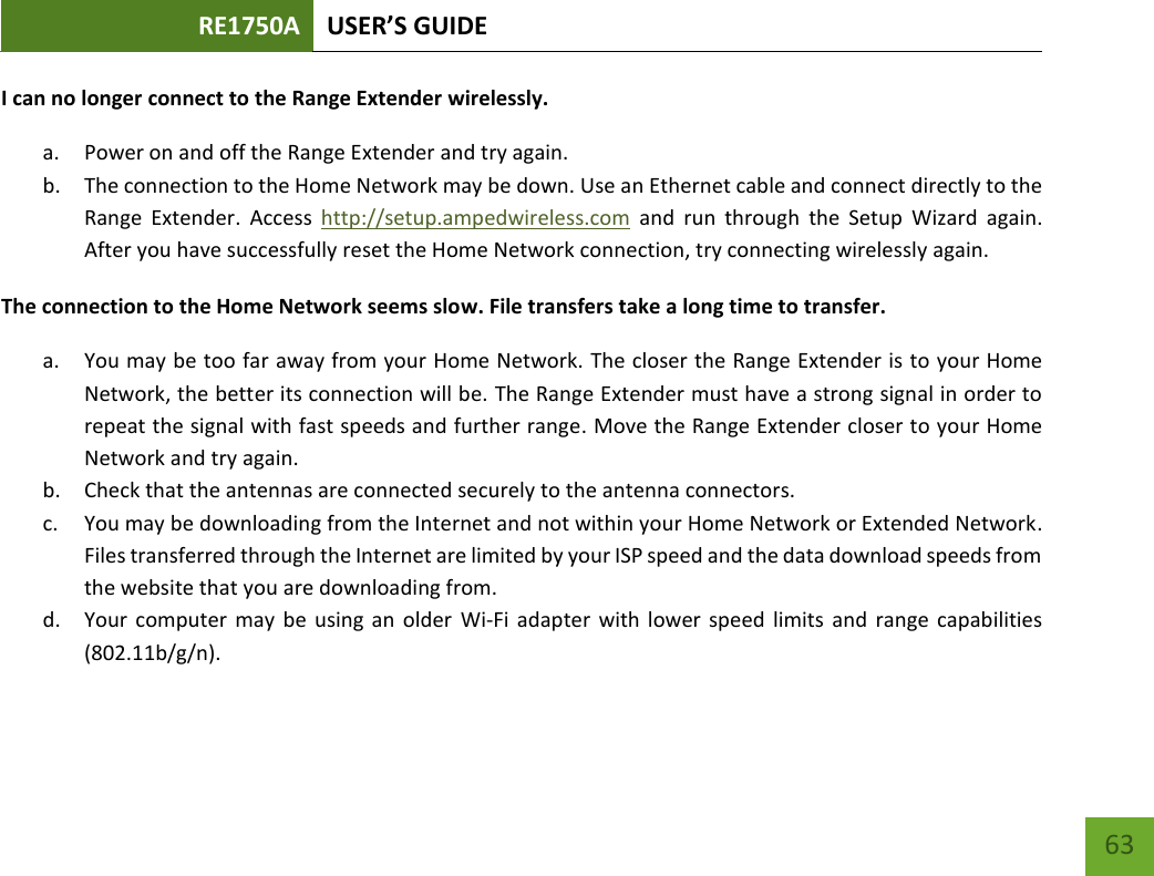 RE1750A USER’S GUIDE   63 63 I can no longer connect to the Range Extender wirelessly. a. Power on and off the Range Extender and try again. b. The connection to the Home Network may be down. Use an Ethernet cable and connect directly to the Range  Extender.  Access  http://setup.ampedwireless.com  and  run  through  the  Setup  Wizard  again. After you have successfully reset the Home Network connection, try connecting wirelessly again. The connection to the Home Network seems slow. File transfers take a long time to transfer. a. You may be too far away from your Home Network. The closer the Range Extender is to your Home Network, the better its connection will be. The Range Extender must have a strong signal in order to repeat the signal with fast speeds and further range. Move the Range Extender closer to your Home Network and try again. b. Check that the antennas are connected securely to the antenna connectors.  c. You may be downloading from the Internet and not within your Home Network or Extended Network. Files transferred through the Internet are limited by your ISP speed and the data download speeds from the website that you are downloading from. d. Your computer may  be using  an older  Wi-Fi  adapter with lower speed  limits  and range capabilities (802.11b/g/n). 