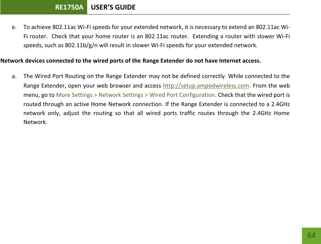 RE1750A USER’S GUIDE   64 64 e. To achieve 802.11ac Wi-Fi speeds for your extended network, it is necessary to extend an 802.11ac Wi-Fi router.  Check that your home router is an 802.11ac router.  Extending a router with slower Wi-Fi speeds, such as 802.11b/g/n will result in slower Wi-Fi speeds for your extended network. Network devices connected to the wired ports of the Range Extender do not have Internet access. a. The Wired Port Routing on the Range Extender may not be defined correctly. While connected to the Range Extender, open your web browser and access http://setup.ampedwireless.com. From the web menu, go to More Settings &gt; Network Settings &gt; Wired Port Configuration. Check that the wired port is routed through an active Home Network connection. If the Range Extender is connected to a 2.4GHz network  only,  adjust  the  routing  so  that  all  wired  ports  traffic  routes  through  the  2.4GHz  Home Network.  