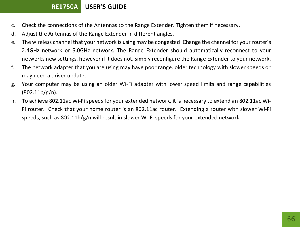 RE1750A USER’S GUIDE   66 66 c. Check the connections of the Antennas to the Range Extender. Tighten them if necessary. d. Adjust the Antennas of the Range Extender in different angles.   e. The wireless channel that your network is using may be congested. Change the channel for your router’s 2.4GHz  network  or  5.0GHz  network.  The  Range  Extender  should  automatically  reconnect  to  your networks new settings, however if it does not, simply reconfigure the Range Extender to your network. f. The network adapter that you are using may have poor range, older technology with slower speeds or may need a driver update. g. Your computer  may  be using an older  Wi-Fi adapter with lower speed limits and  range capabilities (802.11b/g/n). h. To achieve 802.11ac Wi-Fi speeds for your extended network, it is necessary to extend an 802.11ac Wi-Fi router.  Check that your home router is an 802.11ac router.  Extending a router with slower Wi-Fi speeds, such as 802.11b/g/n will result in slower Wi-Fi speeds for your extended network.  