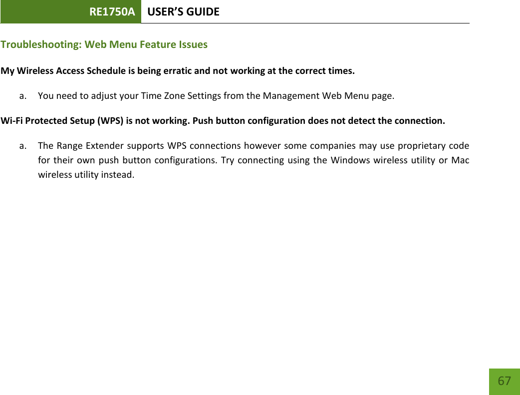 RE1750A USER’S GUIDE   67 67 Troubleshooting: Web Menu Feature Issues My Wireless Access Schedule is being erratic and not working at the correct times. a. You need to adjust your Time Zone Settings from the Management Web Menu page. Wi-Fi Protected Setup (WPS) is not working. Push button configuration does not detect the connection. a. The Range Extender supports WPS connections however some companies may use proprietary code for their own push button configurations. Try connecting using the Windows wireless utility or Mac wireless utility instead. 