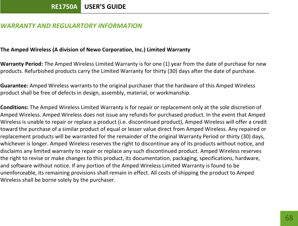 RE1750A USER’S GUIDE   68 68 WARRANTY AND REGULARTORY INFORMATION The Amped Wireless (A division of Newo Corporation, Inc.) Limited Warranty  Warranty Period: The Amped Wireless Limited Warranty is for one (1) year from the date of purchase for new products. Refurbished products carry the Limited Warranty for thirty (30) days after the date of purchase.  Guarantee: Amped Wireless warrants to the original purchaser that the hardware of this Amped Wireless product shall be free of defects in design, assembly, material, or workmanship.  Conditions: The Amped Wireless Limited Warranty is for repair or replacement only at the sole discretion of Amped Wireless. Amped Wireless does not issue any refunds for purchased product. In the event that Amped Wireless is unable to repair or replace a product (i.e. discontinued product), Amped Wireless will offer a credit toward the purchase of a similar product of equal or lesser value direct from Amped Wireless. Any repaired or replacement products will be warranted for the remainder of the original Warranty Period or thirty (30) days, whichever is longer. Amped Wireless reserves the right to discontinue any of its products without notice, and disclaims any limited warranty to repair or replace any such discontinued product. Amped Wireless reserves the right to revise or make changes to this product, its documentation, packaging, specifications, hardware, and software without notice. If any portion of the Amped Wireless Limited Warranty is found to be unenforceable, its remaining provisions shall remain in effect. All costs of shipping the product to Amped Wireless shall be borne solely by the purchaser. 