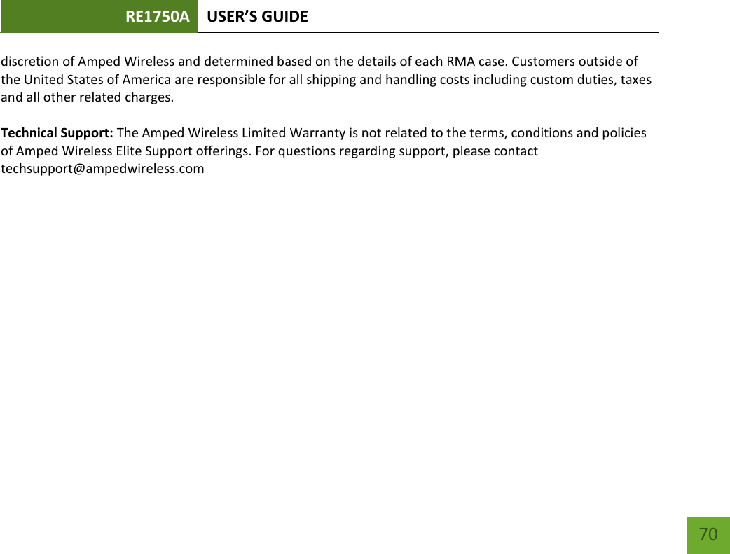 RE1750A USER’S GUIDE   70 70 discretion of Amped Wireless and determined based on the details of each RMA case. Customers outside of the United States of America are responsible for all shipping and handling costs including custom duties, taxes and all other related charges.  Technical Support: The Amped Wireless Limited Warranty is not related to the terms, conditions and policies of Amped Wireless Elite Support offerings. For questions regarding support, please contact techsupport@ampedwireless.com 