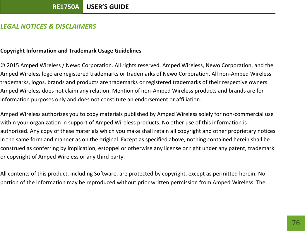 RE1750A USER’S GUIDE 76 76 LEGAL NOTICES &amp; DISCLAIMERS Copyright Information and Trademark Usage Guidelines © 2015 Amped Wireless / Newo Corporation. All rights reserved. Amped Wireless, Newo Corporation, and the Amped Wireless logo are registered trademarks or trademarks of Newo Corporation. All non-Amped Wireless trademarks, logos, brands and products are trademarks or registered trademarks of their respective owners. Amped Wireless does not claim any relation. Mention of non-Amped Wireless products and brands are for information purposes only and does not constitute an endorsement or affiliation. Amped Wireless authorizes you to copy materials published by Amped Wireless solely for non-commercial use within your organization in support of Amped Wireless products. No other use of this information is authorized. Any copy of these materials which you make shall retain all copyright and other proprietary notices in the same form and manner as on the original. Except as specified above, nothing contained herein shall be construed as conferring by implication, estoppel or otherwise any license or right under any patent, trademark or copyright of Amped Wireless or any third party. All contents of this product, including Software, are protected by copyright, except as permitted herein. No portion of the information may be reproduced without prior written permission from Amped Wireless. The 