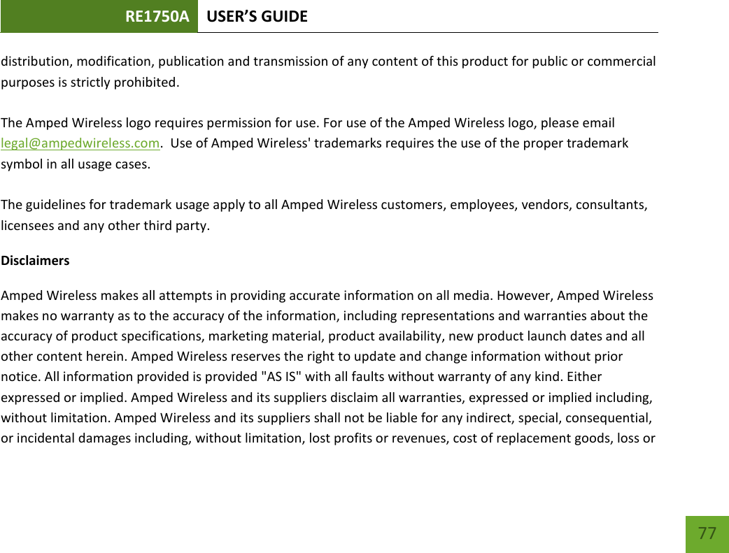 RE1750A USER’S GUIDE   77 77 distribution, modification, publication and transmission of any content of this product for public or commercial purposes is strictly prohibited.  The Amped Wireless logo requires permission for use. For use of the Amped Wireless logo, please email legal@ampedwireless.com.  Use of Amped Wireless&apos; trademarks requires the use of the proper trademark symbol in all usage cases.  The guidelines for trademark usage apply to all Amped Wireless customers, employees, vendors, consultants, licensees and any other third party. Disclaimers Amped Wireless makes all attempts in providing accurate information on all media. However, Amped Wireless makes no warranty as to the accuracy of the information, including representations and warranties about the accuracy of product specifications, marketing material, product availability, new product launch dates and all other content herein. Amped Wireless reserves the right to update and change information without prior notice. All information provided is provided &quot;AS IS&quot; with all faults without warranty of any kind. Either expressed or implied. Amped Wireless and its suppliers disclaim all warranties, expressed or implied including, without limitation. Amped Wireless and its suppliers shall not be liable for any indirect, special, consequential, or incidental damages including, without limitation, lost profits or revenues, cost of replacement goods, loss or 
