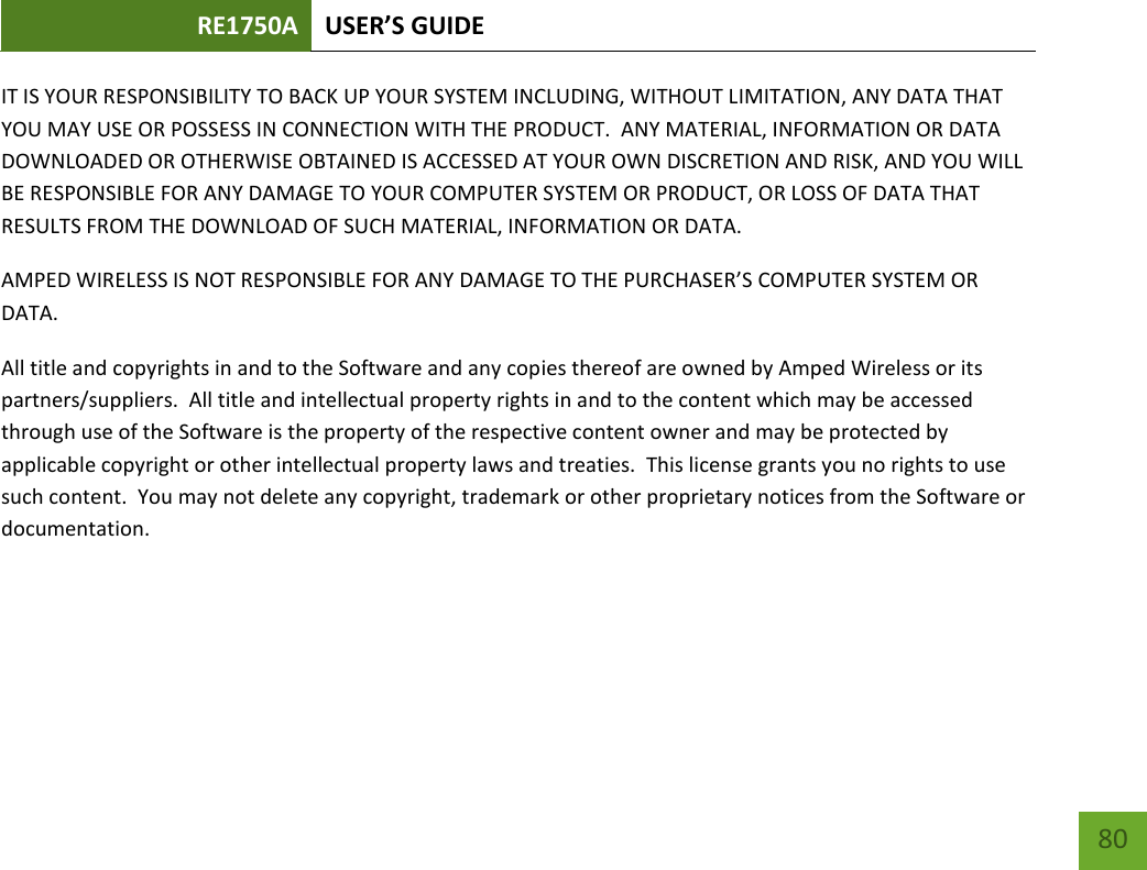 RE1750A USER’S GUIDE   80 80 IT IS YOUR RESPONSIBILITY TO BACK UP YOUR SYSTEM INCLUDING, WITHOUT LIMITATION, ANY DATA THAT YOU MAY USE OR POSSESS IN CONNECTION WITH THE PRODUCT.  ANY MATERIAL, INFORMATION OR DATA DOWNLOADED OR OTHERWISE OBTAINED IS ACCESSED AT YOUR OWN DISCRETION AND RISK, AND YOU WILL BE RESPONSIBLE FOR ANY DAMAGE TO YOUR COMPUTER SYSTEM OR PRODUCT, OR LOSS OF DATA THAT RESULTS FROM THE DOWNLOAD OF SUCH MATERIAL, INFORMATION OR DATA.   AMPED WIRELESS IS NOT RESPONSIBLE FOR ANY DAMAGE TO THE PURCHASER’S COMPUTER SYSTEM OR DATA. All title and copyrights in and to the Software and any copies thereof are owned by Amped Wireless or its partners/suppliers.  All title and intellectual property rights in and to the content which may be accessed through use of the Software is the property of the respective content owner and may be protected by applicable copyright or other intellectual property laws and treaties.  This license grants you no rights to use such content.  You may not delete any copyright, trademark or other proprietary notices from the Software or documentation.      