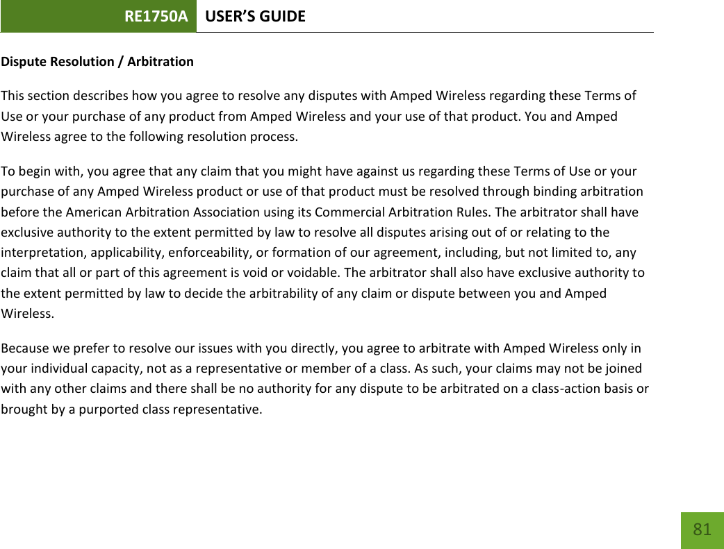 RE1750A USER’S GUIDE   81 81 Dispute Resolution / Arbitration This section describes how you agree to resolve any disputes with Amped Wireless regarding these Terms of Use or your purchase of any product from Amped Wireless and your use of that product. You and Amped Wireless agree to the following resolution process.  To begin with, you agree that any claim that you might have against us regarding these Terms of Use or your purchase of any Amped Wireless product or use of that product must be resolved through binding arbitration before the American Arbitration Association using its Commercial Arbitration Rules. The arbitrator shall have exclusive authority to the extent permitted by law to resolve all disputes arising out of or relating to the interpretation, applicability, enforceability, or formation of our agreement, including, but not limited to, any claim that all or part of this agreement is void or voidable. The arbitrator shall also have exclusive authority to the extent permitted by law to decide the arbitrability of any claim or dispute between you and Amped Wireless. Because we prefer to resolve our issues with you directly, you agree to arbitrate with Amped Wireless only in your individual capacity, not as a representative or member of a class. As such, your claims may not be joined with any other claims and there shall be no authority for any dispute to be arbitrated on a class-action basis or brought by a purported class representative. 