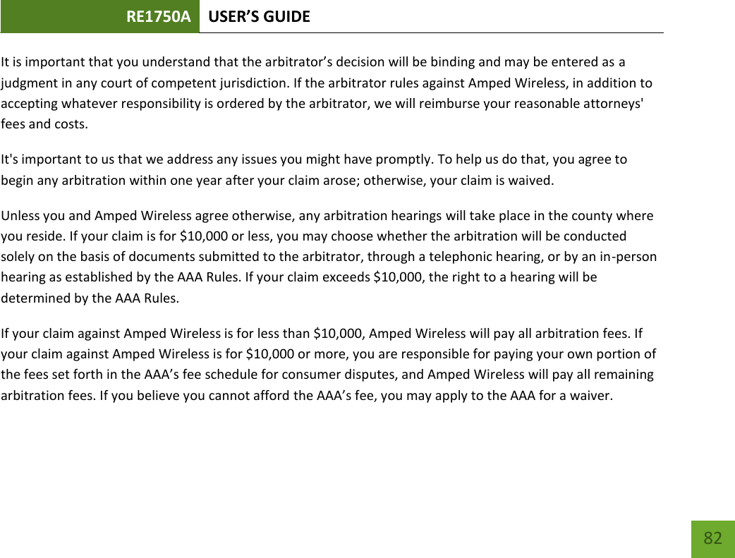 RE1750A USER’S GUIDE   82 82 It is important that you understand that the arbitrator’s decision will be binding and may be entered as a judgment in any court of competent jurisdiction. If the arbitrator rules against Amped Wireless, in addition to accepting whatever responsibility is ordered by the arbitrator, we will reimburse your reasonable attorneys&apos; fees and costs. It&apos;s important to us that we address any issues you might have promptly. To help us do that, you agree to begin any arbitration within one year after your claim arose; otherwise, your claim is waived. Unless you and Amped Wireless agree otherwise, any arbitration hearings will take place in the county where you reside. If your claim is for $10,000 or less, you may choose whether the arbitration will be conducted solely on the basis of documents submitted to the arbitrator, through a telephonic hearing, or by an in-person hearing as established by the AAA Rules. If your claim exceeds $10,000, the right to a hearing will be determined by the AAA Rules. If your claim against Amped Wireless is for less than $10,000, Amped Wireless will pay all arbitration fees. If your claim against Amped Wireless is for $10,000 or more, you are responsible for paying your own portion of the fees set forth in the AAA’s fee schedule for consumer disputes, and Amped Wireless will pay all remaining arbitration fees. If you believe you cannot afford the AAA’s fee, you may apply to the AAA for a waiver. 