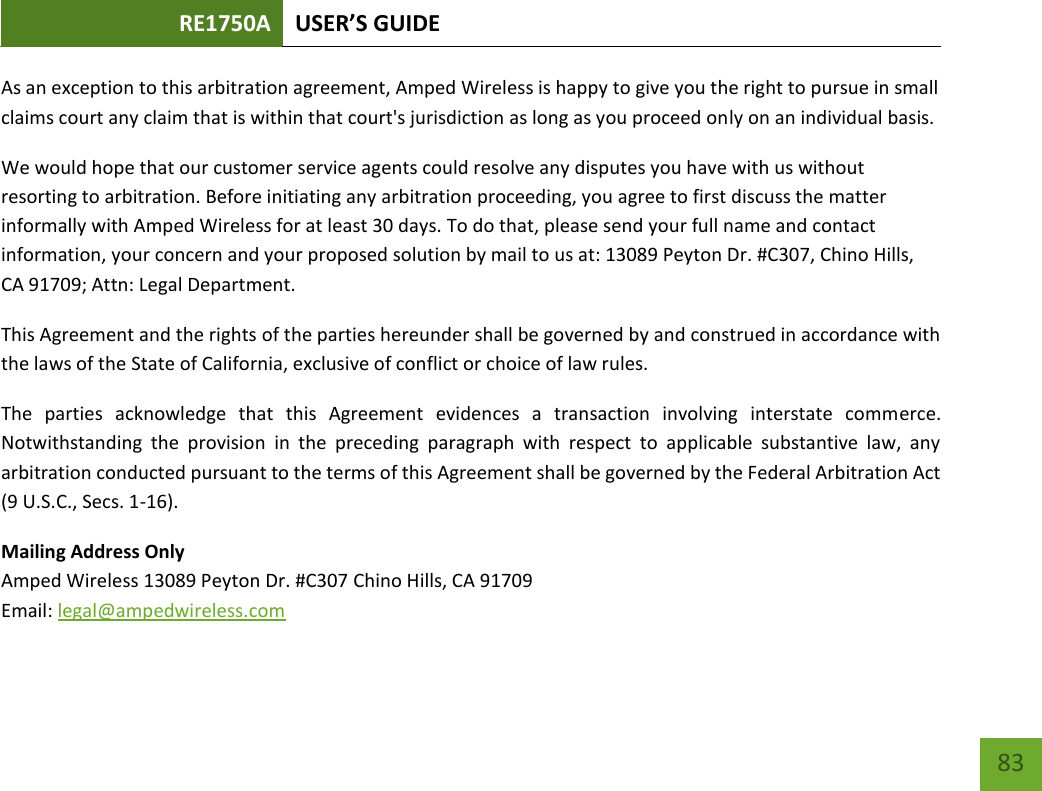 RE1750A USER’S GUIDE   83 83 As an exception to this arbitration agreement, Amped Wireless is happy to give you the right to pursue in small claims court any claim that is within that court&apos;s jurisdiction as long as you proceed only on an individual basis.  We would hope that our customer service agents could resolve any disputes you have with us without resorting to arbitration. Before initiating any arbitration proceeding, you agree to first discuss the matter informally with Amped Wireless for at least 30 days. To do that, please send your full name and contact information, your concern and your proposed solution by mail to us at: 13089 Peyton Dr. #C307, Chino Hills, CA 91709; Attn: Legal Department. This Agreement and the rights of the parties hereunder shall be governed by and construed in accordance with the laws of the State of California, exclusive of conflict or choice of law rules. The  parties  acknowledge  that  this  Agreement  evidences  a  transaction  involving  interstate  commerce. Notwithstanding  the  provision  in  the  preceding  paragraph  with  respect  to  applicable  substantive  law,  any arbitration conducted pursuant to the terms of this Agreement shall be governed by the Federal Arbitration Act (9 U.S.C., Secs. 1-16). Mailing Address Only Amped Wireless 13089 Peyton Dr. #C307 Chino Hills, CA 91709 Email: legal@ampedwireless.com 
