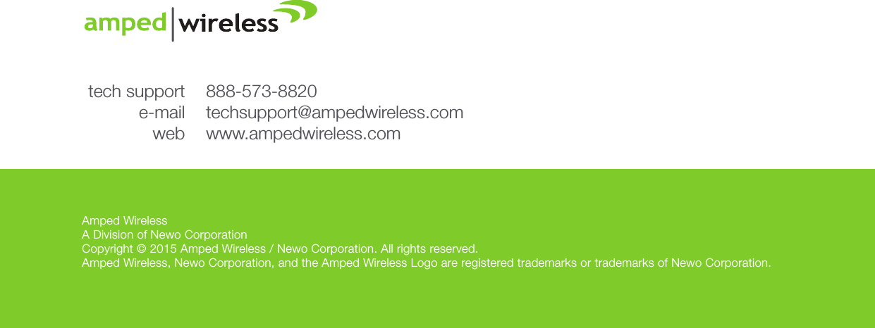 Amped WirelessA Division of Newo CorporationCopyright © 2015 Amped Wireless / Newo Corporation. All rights reserved.  Amped Wireless, Newo Corporation, and the Amped Wireless Logo are registered trademarks or trademarks of Newo Corporation.888-573-8820techsupport@ampedwireless.comwww.ampedwireless.comtech supporte-mailweb