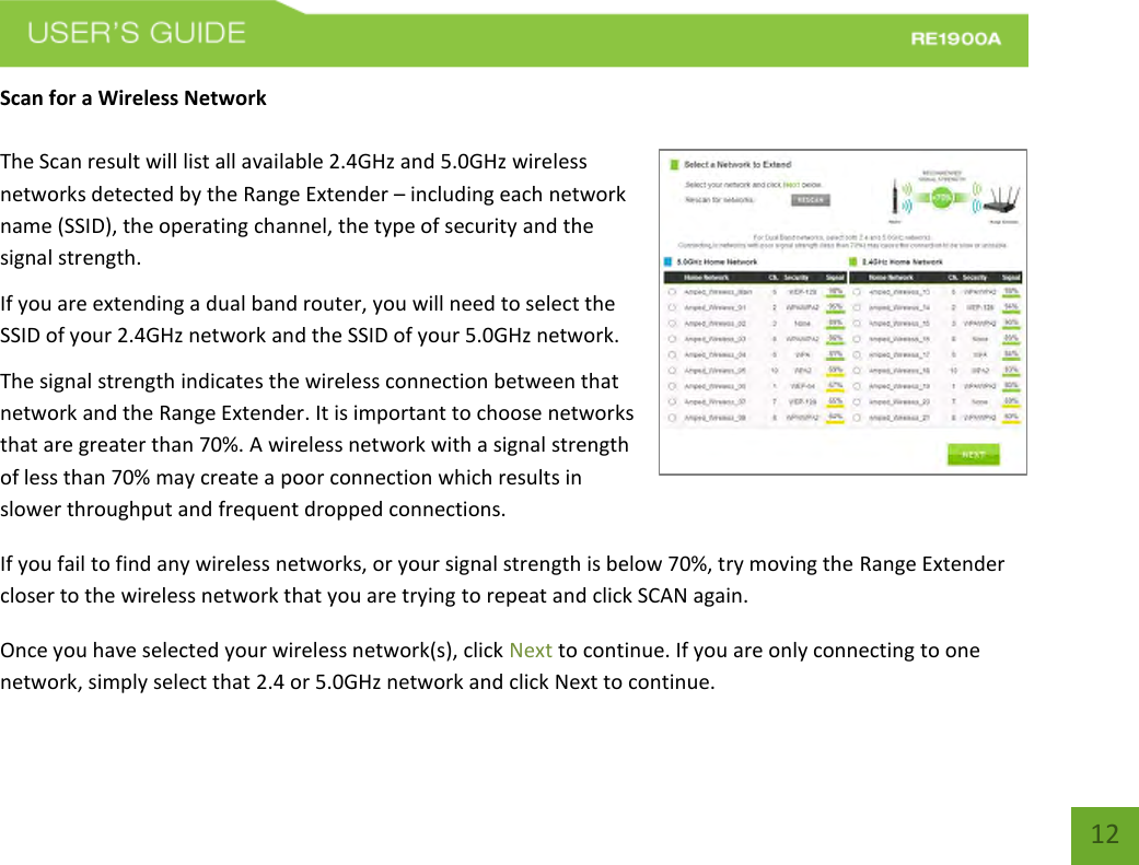   12 12 Scan for a Wireless Network  The Scan result will list all available 2.4GHz and 5.0GHz wireless networks detected by the Range Extender – including each network name (SSID), the operating channel, the type of security and the signal strength.  If you are extending a dual band router, you will need to select the SSID of your 2.4GHz network and the SSID of your 5.0GHz network.  The signal strength indicates the wireless connection between that network and the Range Extender. It is important to choose networks that are greater than 70%. A wireless network with a signal strength of less than 70% may create a poor connection which results in slower throughput and frequent dropped connections. If you fail to find any wireless networks, or your signal strength is below 70%, try moving the Range Extender closer to the wireless network that you are trying to repeat and click SCAN again. Once you have selected your wireless network(s), click Next to continue. If you are only connecting to one network, simply select that 2.4 or 5.0GHz network and click Next to continue.   