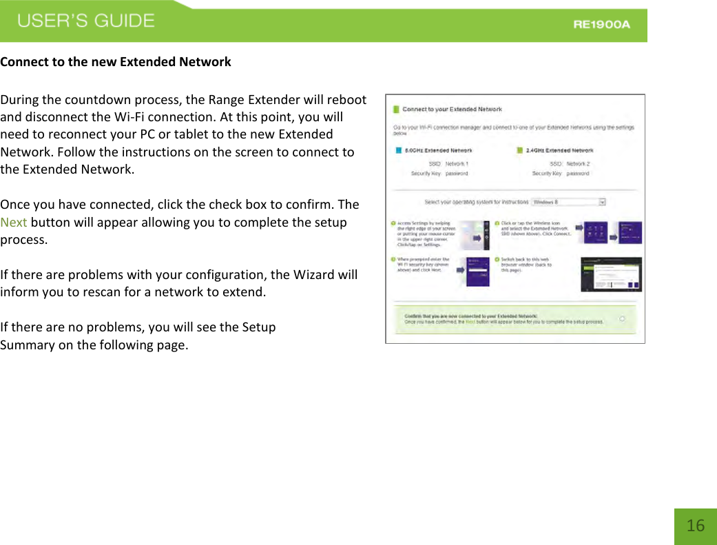   16 16 Connect to the new Extended Network  During the countdown process, the Range Extender will reboot and disconnect the Wi-Fi connection. At this point, you will need to reconnect your PC or tablet to the new Extended Network. Follow the instructions on the screen to connect to the Extended Network.    Once you have connected, click the check box to confirm. The Next button will appear allowing you to complete the setup process.  If there are problems with your configuration, the Wizard will inform you to rescan for a network to extend.    If there are no problems, you will see the Setup Summary on the following page.    