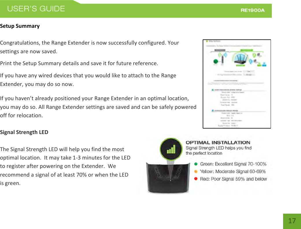   17 17 Setup Summary  Congratulations, the Range Extender is now successfully configured. Your settings are now saved.   Print the Setup Summary details and save it for future reference. If you have any wired devices that you would like to attach to the Range Extender, you may do so now. If you haven’t already positioned your Range Extender in an optimal location, you may do so. All Range Extender settings are saved and can be safely powered off for relocation.    Signal Strength LED  The Signal Strength LED will help you find the most optimal location.  It may take 1-3 minutes for the LED to register after powering on the Extender.  We recommend a signal of at least 70% or when the LED is green. 