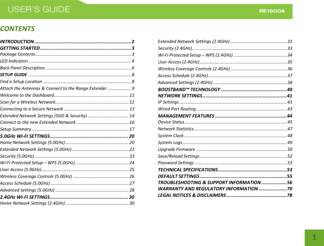   1 CONTENTSINTRODUCTION ..................................................................... 2 GETTING STARTED ................................................................. 3 Package Contents ............................................................................. 3 LED Indicators .................................................................................. 4 Back Panel Description ..................................................................... 6 SETUP GUIDE ................................................................................... 8 Find a Setup Location ....................................................................... 8 Attach the Antennas &amp; Connect to the Range Extender ................... 9 Welcome to the Dashboard ............................................................ 11 Scan for a Wireless Network........................................................... 12 Connecting to a Secure Network .................................................... 13 Extended Network Settings (SSID &amp; Security) ................................. 14 Connect to the new Extended Network .......................................... 16 Setup Summary .............................................................................. 17 5.0GHz WI-FI SETTINGS ........................................................ 20 Home Network Settings (5.0GHz) ................................................... 20 Extended Network Settings (5.0GHz) .............................................. 21 Security (5.0GHz) ............................................................................ 23 Wi-Fi Protected Setup – WPS (5.0GHz) ........................................... 24 User Access (5.0GHz) ...................................................................... 25 Wireless Coverage Controls (5.0GHz) ............................................. 26 Access Schedule (5.0GHz) ............................................................... 27 Advanced Settings (5.0GHz) ........................................................... 28 2.4GHz WI-FI SETTINGS ........................................................ 30 Home Network Settings (2.4GHz) ................................................... 30 Extended Network Settings (2.4GHz) .............................................. 31 Security (2.4GHz) ............................................................................ 33 Wi-Fi Protected Setup – WPS (2.4GHz) ........................................... 34 User Access (2.4GHz) ...................................................................... 35 Wireless Coverage Controls (2.4GHz) ............................................. 36 Access Schedule (2.4GHz) ............................................................... 37 Advanced Settings (2.4GHz) ........................................................... 38 BOOSTBAND™ TECHNOLOGY ............................................... 40 NETWORK SETTINGS ............................................................ 41 IP Settings ....................................................................................... 41 Wired Port Routing ......................................................................... 43 MANAGEMENT FEATURES ................................................... 44 Device Status .................................................................................. 45 Network Statistics........................................................................... 47 System Clock ................................................................................... 48 System Logs .................................................................................... 49 Upgrade Firmware ......................................................................... 50 Save/Reload Settings ...................................................................... 52 Password Settings .......................................................................... 53 TECHNICAL SPECIFICATIONS ................................................. 53 DEFAULT SETTINGS .............................................................. 55 TROUBLESHOOTING &amp; SUPPORT INFORMATION .................. 56 WARRANTY AND REGULATORY INFORMATION .................... 70 LEGAL NOTICES &amp; DISCLAIMERS ........................................... 78 