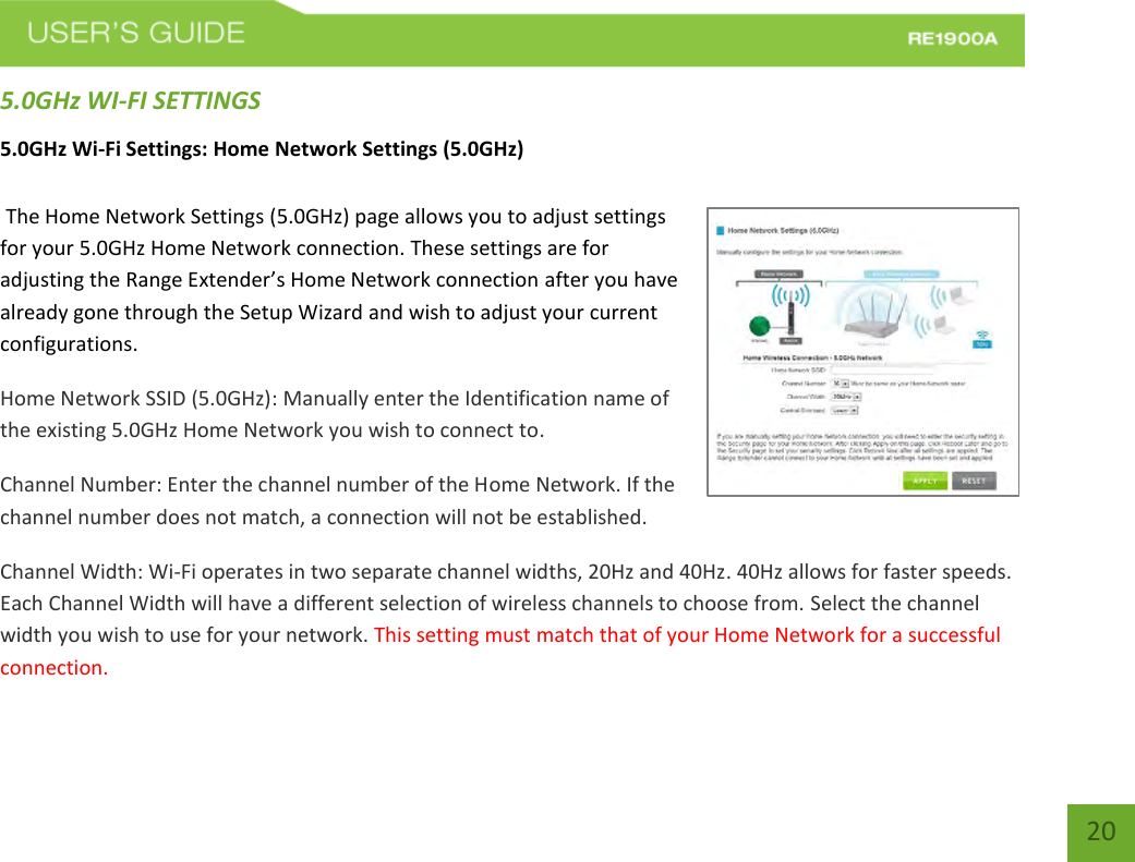   20 20 5.0GHz WI-FI SETTINGS 5.0GHz Wi-Fi Settings: Home Network Settings (5.0GHz)   The Home Network Settings (5.0GHz) page allows you to adjust settings for your 5.0GHz Home Network connection. These settings are for adjusting the Range Extender’s Home Network connection after you have already gone through the Setup Wizard and wish to adjust your current configurations. Home Network SSID (5.0GHz): Manually enter the Identification name of the existing 5.0GHz Home Network you wish to connect to.  Channel Number: Enter the channel number of the Home Network. If the channel number does not match, a connection will not be established. Channel Width: Wi-Fi operates in two separate channel widths, 20Hz and 40Hz. 40Hz allows for faster speeds. Each Channel Width will have a different selection of wireless channels to choose from. Select the channel width you wish to use for your network. This setting must match that of your Home Network for a successful connection. 