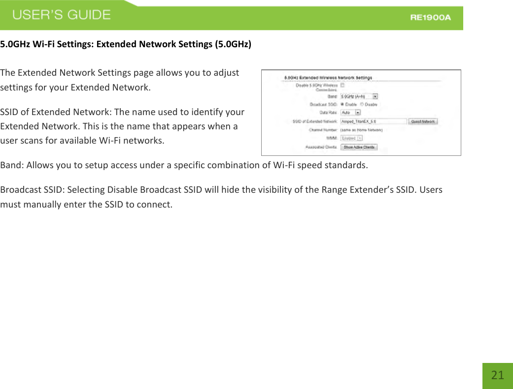   21 21 5.0GHz Wi-Fi Settings: Extended Network Settings (5.0GHz)  The Extended Network Settings page allows you to adjust settings for your Extended Network. SSID of Extended Network: The name used to identify your Extended Network. This is the name that appears when a user scans for available Wi-Fi networks.   Band: Allows you to setup access under a specific combination of Wi-Fi speed standards. Broadcast SSID: Selecting Disable Broadcast SSID will hide the visibility of the Range Extender’s SSID. Users must manually enter the SSID to connect. 