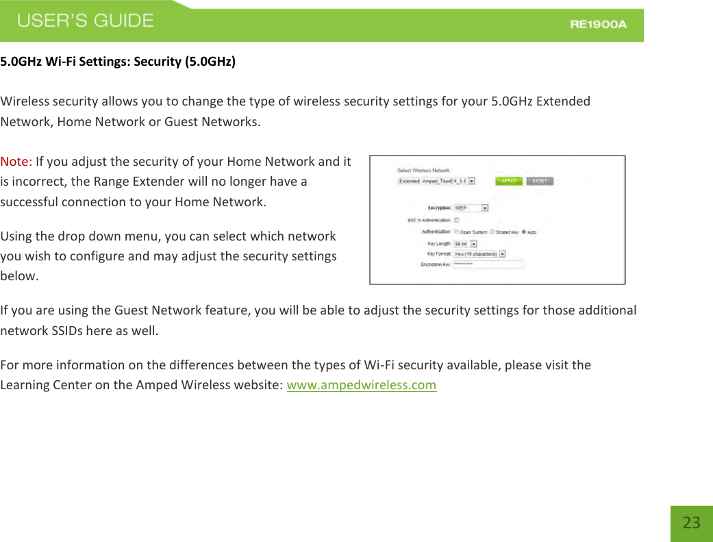   23 23 5.0GHz Wi-Fi Settings: Security (5.0GHz)  Wireless security allows you to change the type of wireless security settings for your 5.0GHz Extended Network, Home Network or Guest Networks.   Note: If you adjust the security of your Home Network and it is incorrect, the Range Extender will no longer have a successful connection to your Home Network. Using the drop down menu, you can select which network you wish to configure and may adjust the security settings below. If you are using the Guest Network feature, you will be able to adjust the security settings for those additional network SSIDs here as well. For more information on the differences between the types of Wi-Fi security available, please visit the Learning Center on the Amped Wireless website: www.ampedwireless.com 