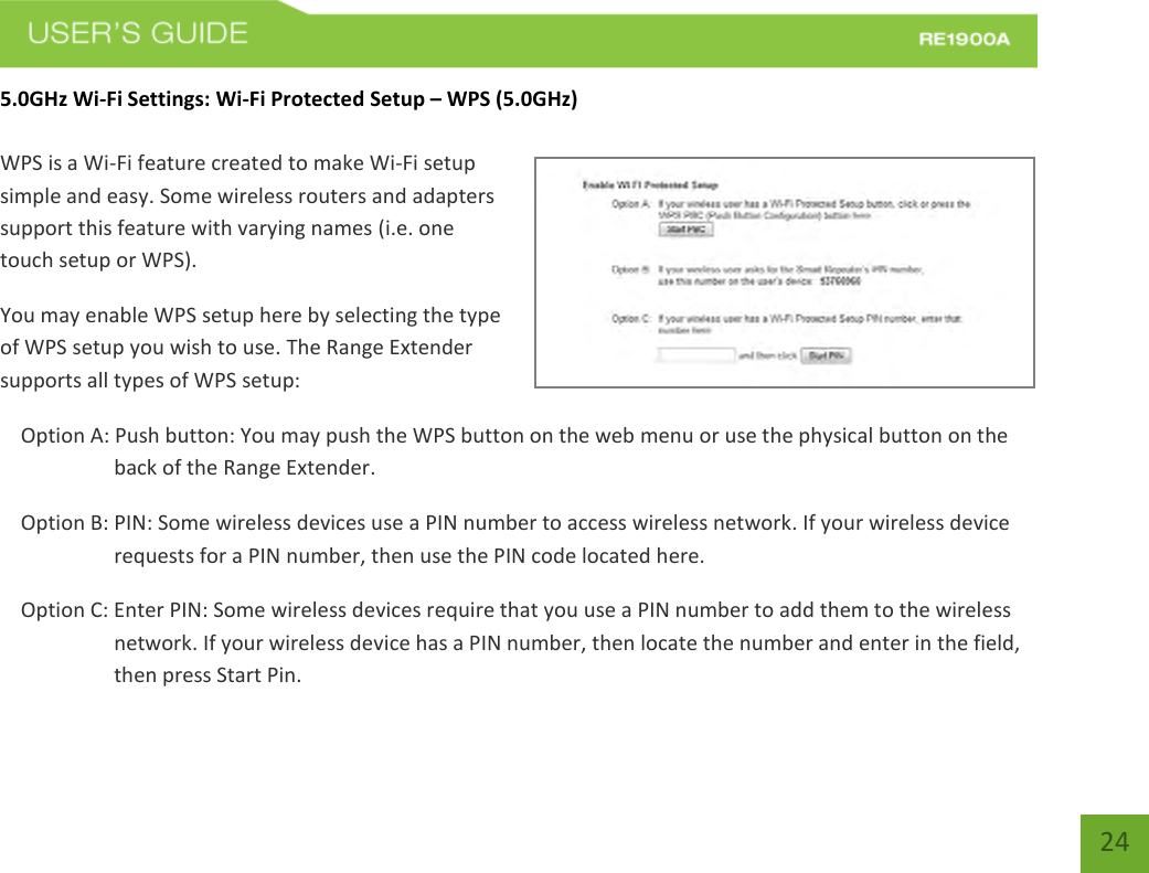   24 24 5.0GHz Wi-Fi Settings: Wi-Fi Protected Setup – WPS (5.0GHz)  WPS is a Wi-Fi feature created to make Wi-Fi setup simple and easy. Some wireless routers and adapters support this feature with varying names (i.e. one touch setup or WPS). You may enable WPS setup here by selecting the type of WPS setup you wish to use. The Range Extender supports all types of WPS setup: Option A: Push button: You may push the WPS button on the web menu or use the physical button on the back of the Range Extender. Option B: PIN: Some wireless devices use a PIN number to access wireless network. If your wireless device requests for a PIN number, then use the PIN code located here. Option C: Enter PIN: Some wireless devices require that you use a PIN number to add them to the wireless network. If your wireless device has a PIN number, then locate the number and enter in the field, then press Start Pin. 