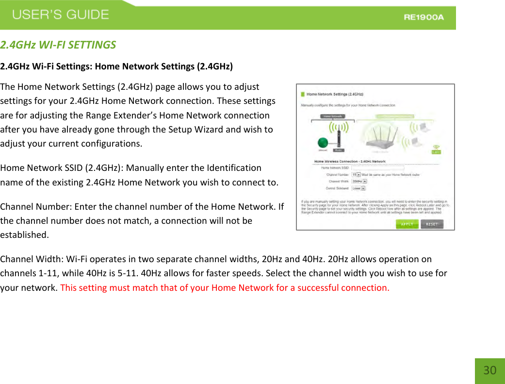   30 30 2.4GHz WI-FI SETTINGS 2.4GHz Wi-Fi Settings: Home Network Settings (2.4GHz) The Home Network Settings (2.4GHz) page allows you to adjust settings for your 2.4GHz Home Network connection. These settings are for adjusting the Range Extender’s Home Network connection after you have already gone through the Setup Wizard and wish to adjust your current configurations. Home Network SSID (2.4GHz): Manually enter the Identification name of the existing 2.4GHz Home Network you wish to connect to. Channel Number: Enter the channel number of the Home Network. If the channel number does not match, a connection will not be established.  Channel Width: Wi-Fi operates in two separate channel widths, 20Hz and 40Hz. 20Hz allows operation on channels 1-11, while 40Hz is 5-11. 40Hz allows for faster speeds. Select the channel width you wish to use for your network. This setting must match that of your Home Network for a successful connection. 