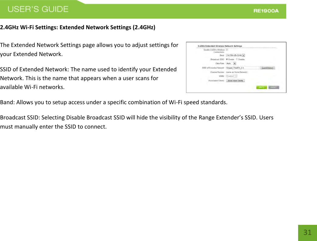   31 31 2.4GHz Wi-Fi Settings: Extended Network Settings (2.4GHz)  The Extended Network Settings page allows you to adjust settings for your Extended Network. SSID of Extended Network: The name used to identify your Extended Network. This is the name that appears when a user scans for available Wi-Fi networks.   Band: Allows you to setup access under a specific combination of Wi-Fi speed standards. Broadcast SSID: Selecting Disable Broadcast SSID will hide the visibility of the Range Extender’s SSID. Users must manually enter the SSID to connect.  