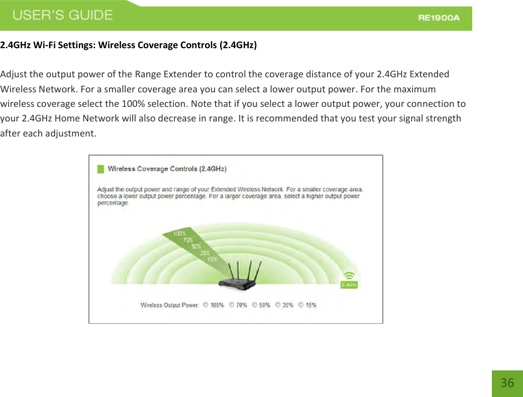   36 36 2.4GHz Wi-Fi Settings: Wireless Coverage Controls (2.4GHz)  Adjust the output power of the Range Extender to control the coverage distance of your 2.4GHz Extended Wireless Network. For a smaller coverage area you can select a lower output power. For the maximum wireless coverage select the 100% selection. Note that if you select a lower output power, your connection to your 2.4GHz Home Network will also decrease in range. It is recommended that you test your signal strength after each adjustment.   