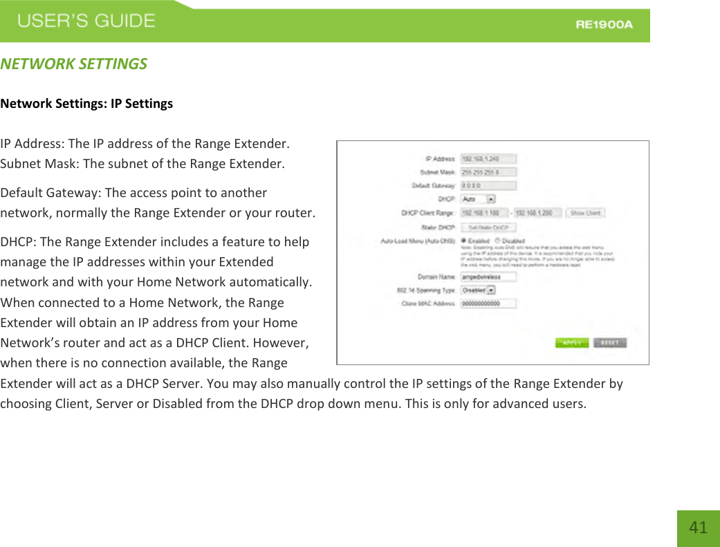   41 41 NETWORK SETTINGS Network Settings: IP Settings IP Address: The IP address of the Range Extender. Subnet Mask: The subnet of the Range Extender. Default Gateway: The access point to another network, normally the Range Extender or your router. DHCP: The Range Extender includes a feature to help manage the IP addresses within your Extended network and with your Home Network automatically. When connected to a Home Network, the Range Extender will obtain an IP address from your Home Network’s router and act as a DHCP Client. However, when there is no connection available, the Range Extender will act as a DHCP Server. You may also manually control the IP settings of the Range Extender by choosing Client, Server or Disabled from the DHCP drop down menu. This is only for advanced users. 