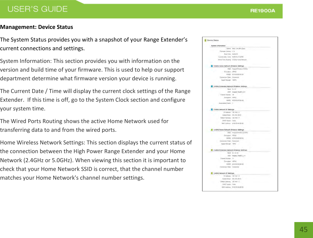   45 45 Management: Device Status The System Status provides you with a snapshot of your Range Extender’s current connections and settings. System Information: This section provides you with information on the version and build time of your firmware. This is used to help our support department determine what firmware version your device is running. The Current Date / Time will display the current clock settings of the Range Extender.  If this time is off, go to the System Clock section and configure your system time. The Wired Ports Routing shows the active Home Network used for transferring data to and from the wired ports.   Home Wireless Network Settings: This section displays the current status of the connection between the High Power Range Extender and your Home Network (2.4GHz or 5.0GHz). When viewing this section it is important to check that your Home Network SSID is correct, that the channel number matches your Home Network&apos;s channel number settings. 