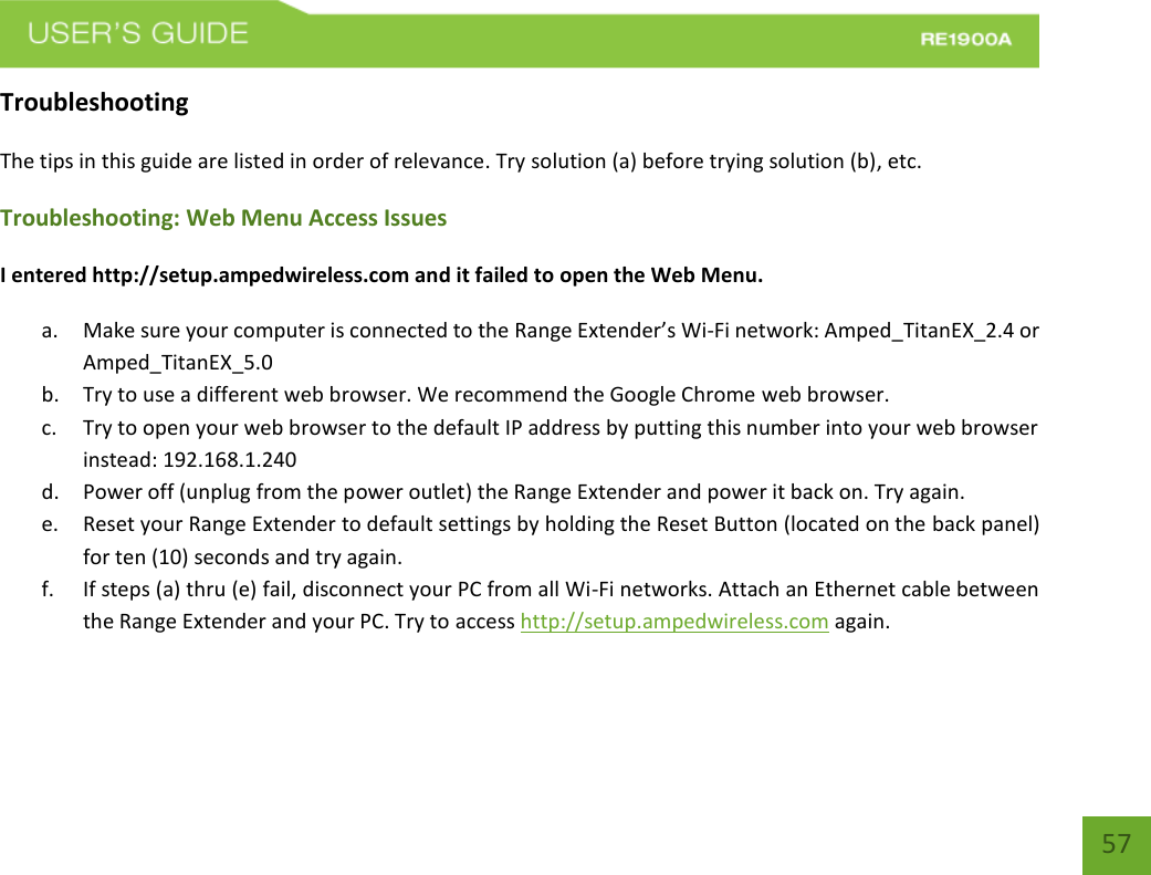   57 57 Troubleshooting The tips in this guide are listed in order of relevance. Try solution (a) before trying solution (b), etc. Troubleshooting: Web Menu Access Issues I entered http://setup.ampedwireless.com and it failed to open the Web Menu. a. Make sure your computer is connected to the Range Extender’s Wi-Fi network: Amped_TitanEX_2.4 or Amped_TitanEX_5.0 b. Try to use a different web browser. We recommend the Google Chrome web browser. c. Try to open your web browser to the default IP address by putting this number into your web browser instead: 192.168.1.240 d. Power off (unplug from the power outlet) the Range Extender and power it back on. Try again. e. Reset your Range Extender to default settings by holding the Reset Button (located on the back panel) for ten (10) seconds and try again. f. If steps (a) thru (e) fail, disconnect your PC from all Wi-Fi networks. Attach an Ethernet cable between the Range Extender and your PC. Try to access http://setup.ampedwireless.com again. 