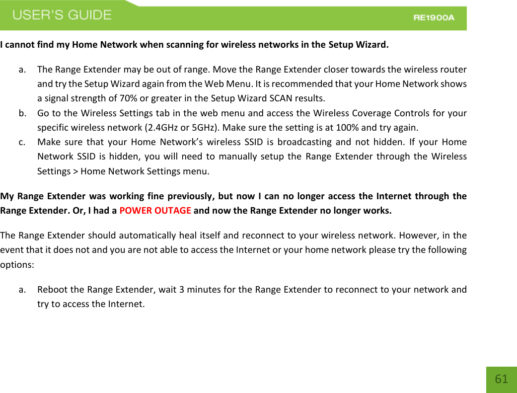   61 61 I cannot find my Home Network when scanning for wireless networks in the Setup Wizard. a. The Range Extender may be out of range. Move the Range Extender closer towards the wireless router and try the Setup Wizard again from the Web Menu. It is recommended that your Home Network shows a signal strength of 70% or greater in the Setup Wizard SCAN results.   b. Go to the Wireless Settings tab in the web menu and access the Wireless Coverage Controls for your specific wireless network (2.4GHz or 5GHz). Make sure the setting is at 100% and try again. c. Make  sure  that  your  Home  Network’s  wireless  SSID  is  broadcasting  and  not  hidden.  If  your  Home Network SSID is hidden, you will need  to manually setup the  Range Extender  through the  Wireless Settings &gt; Home Network Settings menu. My Range Extender was working fine previously, but now I can no longer access the Internet through the Range Extender. Or, I had a POWER OUTAGE and now the Range Extender no longer works. The Range Extender should automatically heal itself and reconnect to your wireless network. However, in the event that it does not and you are not able to access the Internet or your home network please try the following options: a. Reboot the Range Extender, wait 3 minutes for the Range Extender to reconnect to your network and try to access the Internet. 