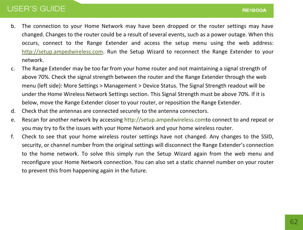   62 62 b. The  connection  to  your  Home  Network  may  have  been  dropped  or  the  router  settings  may  have changed. Changes to the router could be a result of several events, such as a power outage. When this occurs,  connect  to  the  Range  Extender  and  access  the  setup  menu  using  the  web  address: http://setup.ampedwireless.com.  Run  the  Setup  Wizard  to  reconnect  the  Range  Extender  to  your network. c. The Range Extender may be too far from your home router and not maintaining a signal strength of above 70%. Check the signal strength between the router and the Range Extender through the web menu (left side): More Settings &gt; Management &gt; Device Status. The Signal Strength readout will be under the Home Wireless Network Settings section. This Signal Strength must be above 70%. If it is below, move the Range Extender closer to your router, or reposition the Range Extender. d. Check that the antennas are connected securely to the antenna connectors.  e. Rescan for another network by accessing http://setup.ampedwireless.comto connect to and repeat or you may try to fix the issues with your Home Network and your home wireless router.  f. Check  to  see  that  your  home  wireless  router  settings have  not  changed.  Any  changes  to  the  SSID, security, or channel number from the original settings will disconnect the Range Extender’s connection to  the  home  network.  To  solve  this  simply  run  the  Setup  Wizard  again  from  the  web  menu  and reconfigure your Home Network connection. You can also set a static channel number on your router to prevent this from happening again in the future. 