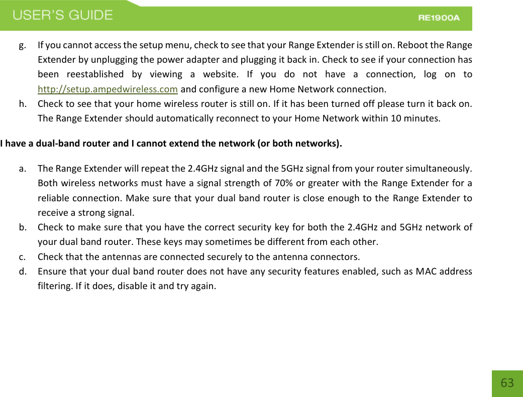   63 63 g. If you cannot access the setup menu, check to see that your Range Extender is still on. Reboot the Range Extender by unplugging the power adapter and plugging it back in. Check to see if your connection has been  reestablished  by  viewing  a  website.  If  you  do  not  have  a  connection,  log  on  to http://setup.ampedwireless.com and configure a new Home Network connection. h. Check to see that your home wireless router is still on. If it has been turned off please turn it back on. The Range Extender should automatically reconnect to your Home Network within 10 minutes. I have a dual-band router and I cannot extend the network (or both networks). a. The Range Extender will repeat the 2.4GHz signal and the 5GHz signal from your router simultaneously. Both wireless networks must have a signal strength of 70% or greater with the Range Extender for a reliable connection. Make sure that your dual band router is close enough to the  Range Extender to receive a strong signal. b. Check to make sure that you have the correct security key for both the 2.4GHz and 5GHz network of your dual band router. These keys may sometimes be different from each other. c. Check that the antennas are connected securely to the antenna connectors.  d. Ensure that your dual band router does not have any security features enabled, such as MAC address filtering. If it does, disable it and try again.    