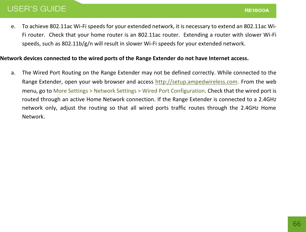   66 66 e. To achieve 802.11ac Wi-Fi speeds for your extended network, it is necessary to extend an 802.11ac Wi-Fi router.  Check that your home router is an 802.11ac router.  Extending a router with slower Wi-Fi speeds, such as 802.11b/g/n will result in slower Wi-Fi speeds for your extended network. Network devices connected to the wired ports of the Range Extender do not have Internet access. a. The Wired Port Routing on the Range Extender may not be defined correctly. While connected to the Range Extender, open your web browser and access http://setup.ampedwireless.com. From the web menu, go to More Settings &gt; Network Settings &gt; Wired Port Configuration. Check that the wired port is routed through an active Home Network connection. If the Range Extender is connected to a 2.4GHz network  only,  adjust  the  routing  so  that  all  wired  ports  traffic  routes  through  the  2.4GHz  Home Network.  