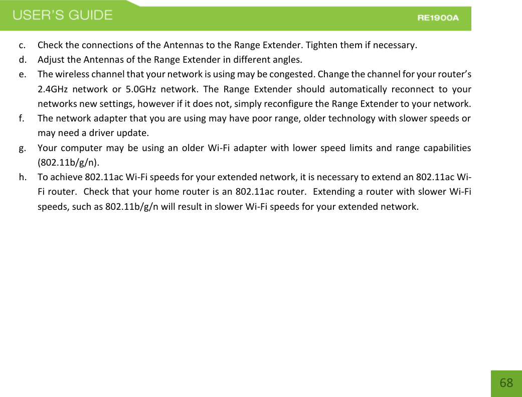   68 68 c. Check the connections of the Antennas to the Range Extender. Tighten them if necessary. d. Adjust the Antennas of the Range Extender in different angles.   e. The wireless channel that your network is using may be congested. Change the channel for your router’s 2.4GHz  network  or  5.0GHz  network.  The  Range  Extender  should  automatically  reconnect  to  your networks new settings, however if it does not, simply reconfigure the Range Extender to your network. f. The network adapter that you are using may have poor range, older technology with slower speeds or may need a driver update. g. Your computer may  be using an  older  Wi-Fi  adapter  with lower speed limits  and range capabilities (802.11b/g/n). h. To achieve 802.11ac Wi-Fi speeds for your extended network, it is necessary to extend an 802.11ac Wi-Fi router.  Check that your home router is an 802.11ac router.  Extending a router with slower Wi-Fi speeds, such as 802.11b/g/n will result in slower Wi-Fi speeds for your extended network.  