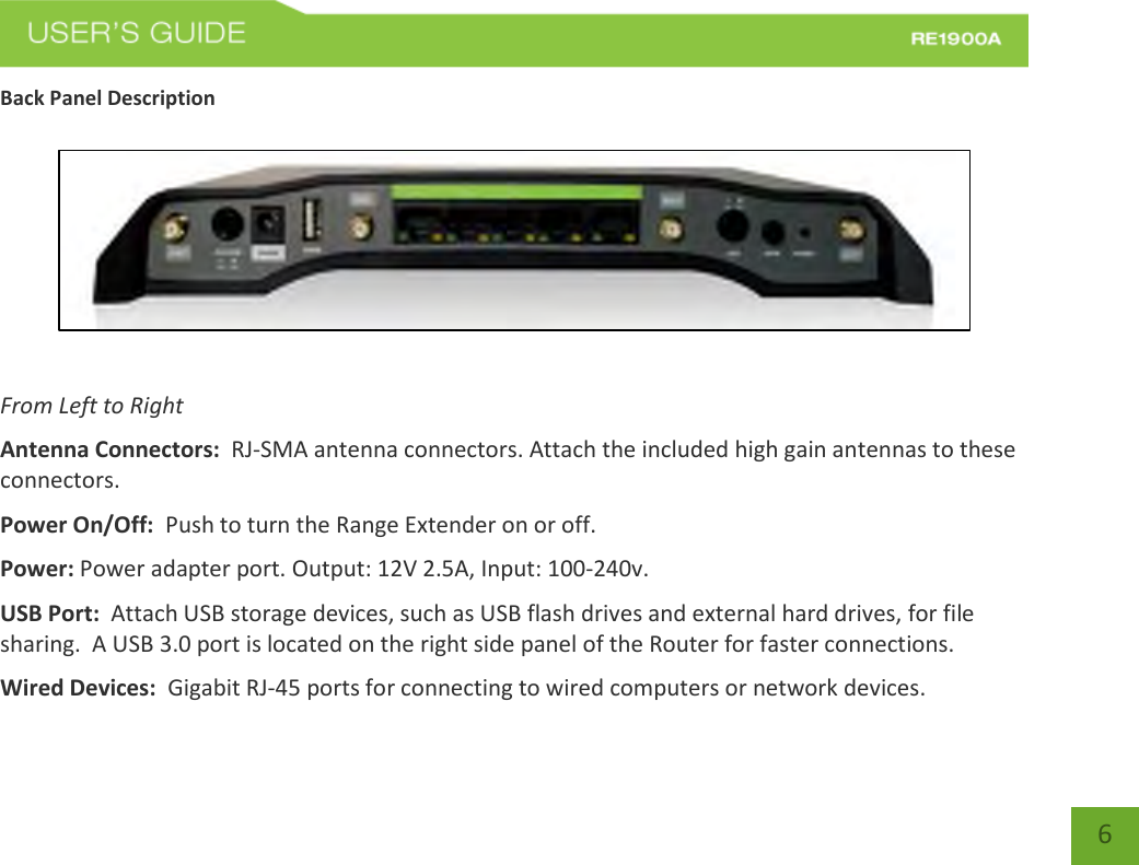   6 6 Back Panel Description    From Left to Right Antenna Connectors:  RJ-SMA antenna connectors. Attach the included high gain antennas to these connectors. Power On/Off:  Push to turn the Range Extender on or off. Power: Power adapter port. Output: 12V 2.5A, Input: 100-240v. USB Port:  Attach USB storage devices, such as USB flash drives and external hard drives, for file sharing.  A USB 3.0 port is located on the right side panel of the Router for faster connections.   Wired Devices:  Gigabit RJ-45 ports for connecting to wired computers or network devices. 