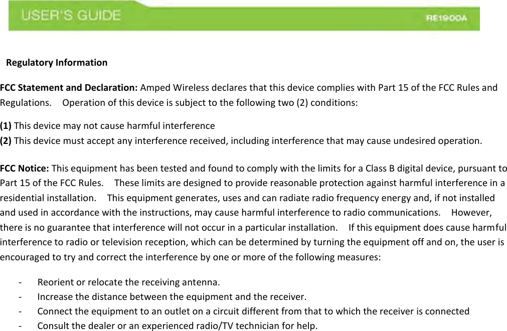  Regulatory Information   FCC Statement and Declaration: Amped Wireless declares that this device complies with Part 15 of the FCC Rules and Regulations.    Operation of this device is subject to the following two (2) conditions:   (1) This device may not cause harmful interference   (2) This device must accept any interference received, including interference that may cause undesired operation.    FCC Notice: This equipment has been tested and found to comply with the limits for a Class B digital device, pursuant to Part 15 of the FCC Rules.    These limits are designed to provide reasonable protection against harmful interference in a residential installation.    This equipment generates, uses and can radiate radio frequency energy and, if not installed and used in accordance with the instructions, may cause harmful interference to radio communications.    However, there is no guarantee that interference will not occur in a particular installation.    If this equipment does cause harmful interference to radio or television reception, which can be determined by turning the equipment off and on, the user is encouraged to try and correct the interference by one or more of the following measures:   -   Reorient or relocate the receiving antenna. - Increase the distance between the equipment and the receiver.   - Connect the equipment to an outlet on a circuit different from that to which the receiver is connected - Consult the dealer or an experienced radio/TV technician for help.    