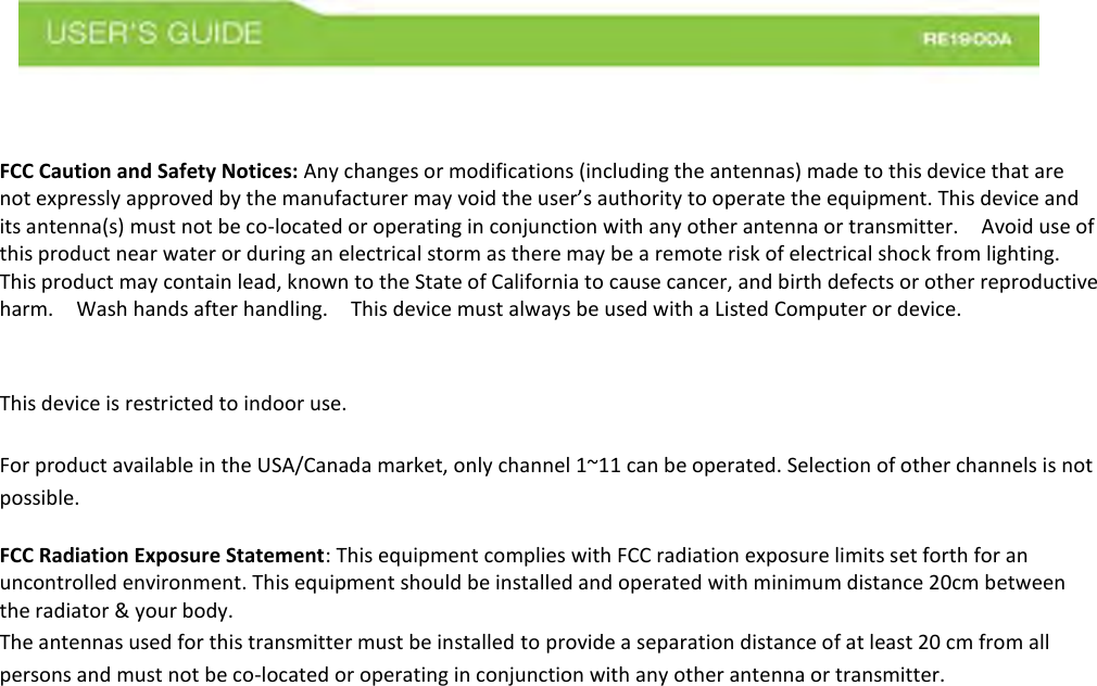 FCC Caution and Safety Notices: Any changes or modifications (including the antennas) made to this device that are not expressly approved by the manufacturer may void the user’s authority to operate the equipment. This device and its antenna(s) must not be co-located or operating in conjunction with any other antenna or transmitter.    Avoid use of this product near water or during an electrical storm as there may be a remote risk of electrical shock from lighting.   This product may contain lead, known to the State of California to cause cancer, and birth defects or other reproductive harm.    Wash hands after handling.    This device must always be used with a Listed Computer or device.    This device is restricted to indoor use.   For product available in the USA/Canada market, only channel 1~11 can be operated. Selection of other channels is not possible.   FCC Radiation Exposure Statement: This equipment complies with FCC radiation exposure limits set forth for an uncontrolled environment. This equipment should be installed and operated with minimum distance 20cm between the radiator &amp; your body. The antennas used for this transmitter must be installed to provide a separation distance of at least 20 cm from all persons and must not be co-located or operating in conjunction with any other antenna or transmitter.     