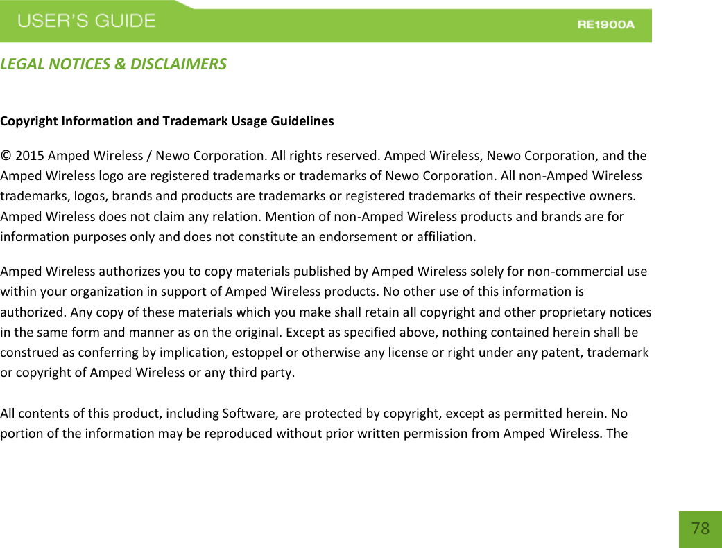   78 78 LEGAL NOTICES &amp; DISCLAIMERS Copyright Information and Trademark Usage Guidelines © 2015 Amped Wireless / Newo Corporation. All rights reserved. Amped Wireless, Newo Corporation, and the Amped Wireless logo are registered trademarks or trademarks of Newo Corporation. All non-Amped Wireless trademarks, logos, brands and products are trademarks or registered trademarks of their respective owners. Amped Wireless does not claim any relation. Mention of non-Amped Wireless products and brands are for information purposes only and does not constitute an endorsement or affiliation. Amped Wireless authorizes you to copy materials published by Amped Wireless solely for non-commercial use within your organization in support of Amped Wireless products. No other use of this information is authorized. Any copy of these materials which you make shall retain all copyright and other proprietary notices in the same form and manner as on the original. Except as specified above, nothing contained herein shall be construed as conferring by implication, estoppel or otherwise any license or right under any patent, trademark or copyright of Amped Wireless or any third party.  All contents of this product, including Software, are protected by copyright, except as permitted herein. No portion of the information may be reproduced without prior written permission from Amped Wireless. The 