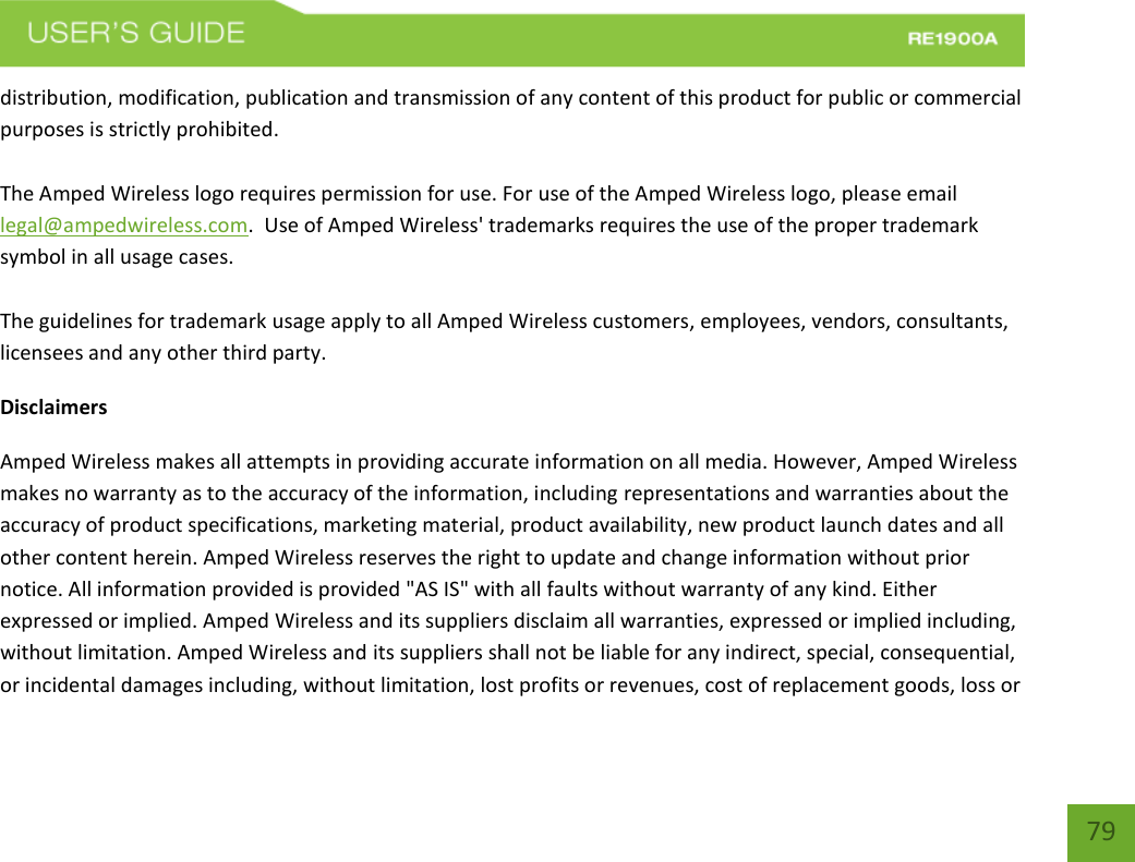   79 79 distribution, modification, publication and transmission of any content of this product for public or commercial purposes is strictly prohibited.  The Amped Wireless logo requires permission for use. For use of the Amped Wireless logo, please email legal@ampedwireless.com.  Use of Amped Wireless&apos; trademarks requires the use of the proper trademark symbol in all usage cases.  The guidelines for trademark usage apply to all Amped Wireless customers, employees, vendors, consultants, licensees and any other third party. Disclaimers Amped Wireless makes all attempts in providing accurate information on all media. However, Amped Wireless makes no warranty as to the accuracy of the information, including representations and warranties about the accuracy of product specifications, marketing material, product availability, new product launch dates and all other content herein. Amped Wireless reserves the right to update and change information without prior notice. All information provided is provided &quot;AS IS&quot; with all faults without warranty of any kind. Either expressed or implied. Amped Wireless and its suppliers disclaim all warranties, expressed or implied including, without limitation. Amped Wireless and its suppliers shall not be liable for any indirect, special, consequential, or incidental damages including, without limitation, lost profits or revenues, cost of replacement goods, loss or 