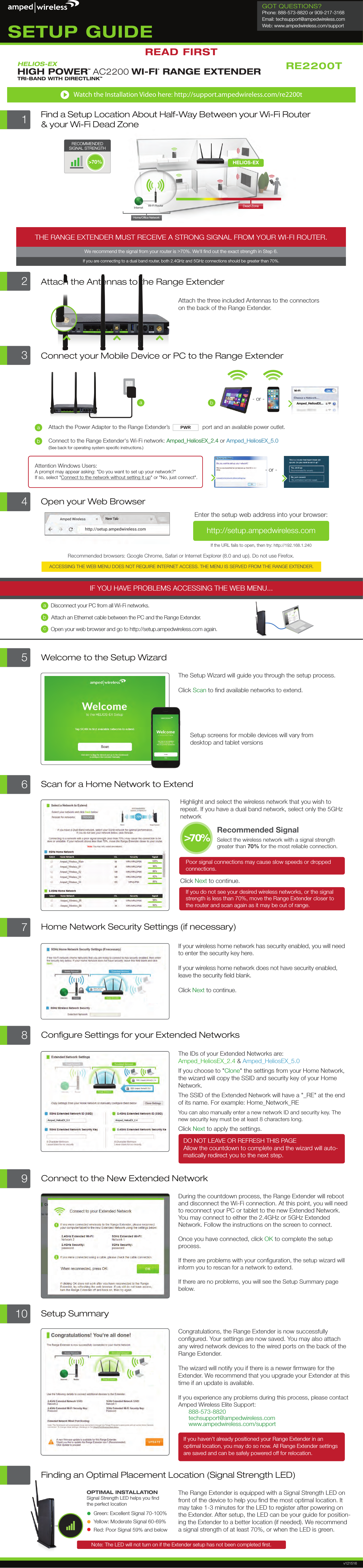 Internet Wi-Fi RouterHELIOS-EXHome/Ofﬁce NetworkDead Zone&gt;70%RECOMMENDEDSIGNAL STRENGTHTHE RANGE EXTENDER MUST RECEIVE A STRONG SIGNAL FROM YOUR WI-FI ROUTER.We recommend the signal from your router is &gt;70%. We&apos;ll ﬁnd out the exact strength in Step 6.If you are connecting to a dual band router, both 2.4GHz and 5GHz connections should be greater than 70%.1Find a Setup Location About Half-Way Between your Wi-Fi Router&amp; your Wi-Fi Dead Zone2Attach the Antennas to the Range ExtenderAttach the three included Antennas to the connectors on the back of the Range Extender.3Connect your Mobile Device or PC to the Range Extendera- or -The Range Extender is equipped with a Signal Strength LED on front of the device to help you ﬁnd the most optimal location. It may take 1-3 minutes for the LED to register after powering on the Extender. After setup, the LED can be your guide for position-ing the Extender to a better location (if needed). We recommend a signal strength of at least 70%, or when the LED is green.Finding an Optimal Placement Location (Signal Strength LED)OPTIMAL INSTALLATIONSignal Strength LED helps you ﬁndthe perfect locationGreen: Excellent Signal 70-100%Yellow: Moderate Signal 60-69%Red: Poor Signal 59% and belowNote: The LED will not turn on if the Extender setup has not been completed ﬁrst.7Home Network Security Settings (if necessary)If your wireless home network has security enabled, you will need to enter the security key here. If your wireless home network does not have security enabled, leave the security ﬁeld blank.Click Next to continue.8Conﬁgure Settings for your Extended NetworksThe IDs of your Extended Networks are: Amped_HeliosEX_2.4 &amp; Amped_HeliosEX_5.0If you choose to &quot;Clone&quot; the settings from your Home Network, the wizard will copy the SSID and security key of your Home Network. The SSID of the Extended Network will have a &quot;_RE&quot; at the end of its name. For example: Home_Network_REYou can also manually enter a new network ID and security key. The new security key must be at least 8 characters long.Click Next to apply the settings.DO NOT LEAVE OR REFRESH THIS PAGEAllow the countdown to complete and the wizard will auto- matically redirect you to the next step.Amped_HeliosEX_2.4Amped_HeliosEX_5.09Connect to the New Extended NetworkDuring the countdown process, the Range Extender will reboot and disconnect the Wi-Fi connection. At this point, you will need to reconnect your PC or tablet to the new Extended Network. You may connect to either the 2.4GHz or 5GHz Extended Network. Follow the instructions on the screen to connect.Once you have connected, click OK to complete the setup process.If there are problems with your conﬁguration, the setup wizard will inform you to rescan for a network to extend.If there are no problems, you will see the Setup Summary page below.10 Setup SummaryCongratulations, the Range Extender is now successfully conﬁgured. Your settings are now saved. You may also attach any wired network devices to the wired ports on the back of the Range Extender.The wizard will notify you if there is a newer ﬁrmware for the Extender. We recommend that you upgrade your Extender at this time if an update is available.If you experience any problems during this process, please contact Amped Wireless Elite Support:888-573-8820techsupport@ampedwireless.com www.ampedwireless.com/supportIf you haven’t already positioned your Range Extender in an optimal location, you may do so now. All Range Extender settings are saved and can be safely powered off for relocation. 3Connect to the Range Extender&apos;s Wi-Fi network: Amped_HeliosEX_2.4 or Amped_HeliosEX_5.0(See back for operating system speciﬁc instructions.)Amped_HeliosEX_2.4  Amped_HeliosEX_5.0Attach the Power Adapter to the Range Extender’s                     port and an available power outlet.PWRabbAttention Windows Users: A prompt may appear asking: &quot;Do you want to set up your network?&quot; If so, select &quot;Connect to the network without setting it up&quot; or &quot;No, just connect&quot;.- or -Amped Wirelesshttp://setup.ampedwireless.comNOTE:  IF YOU HAVE PROBLEMS ACCESSING THE WEB MENUIF YOU HAVE PROBLEMS ACCESSING THE WEB MENU...Recommended browsers: Google Chrome, Safari or Internet Explorer (8.0 and up). Do not use Firefox.ACCESSING THE WEB MENU DOES NOT REQUIRE INTERNET ACCESS. THE MENU IS SERVED FROM THE RANGE EXTENDER.a)   Disconnect your PC from all Wi-Fi networks.b)   Attach an Ethernet cable between the PC and the Range Extender.c)   Open your web browser and go to http://setup.ampedwireless.com again.abcOpen your Web BrowserIf the URL fails to open, then try: http://192.168.1.240Enter the setup web address into your browser:4 http://setup.ampedwireless.com RE2200Tv121516READ FIRSTSETUP GUIDEGOT QUESTIONS?Phone: 888-573-8820 or 909-217-3168Email: techsupport@ampedwireless.comWeb: www.ampedwireless.com/supportHELIOS-EXHIGH POWERTM AC2200 WI-FI® RANGE EXTENDERTRI-BAND WITH DIRECTLINK™ Watch the Installation Video here: http://support.ampedwireless.com/re2200t6Scan for a Home Network to ExtendHighlight and select the wireless network that you wish to repeat. If you have a dual band network, select only the 5GHz networkPoor signal connections may cause slow speeds or dropped connections. Click Next to continue.If you do not see your desired wireless networks, or the signal strength is less than 70%, move the Range Extender closer tothe router and scan again as it may be out of range.Recommended Signal Select the wireless network with a signal strength greater than 70% for the most reliable connection.&gt;70%The Setup Wizard will guide you through the setup process.Click Scan to ﬁnd available networks to extend.Setup screens for mobile devices will vary fromdesktop and tablet versions5Welcome to the Setup WizardAmped_HeliosEX...